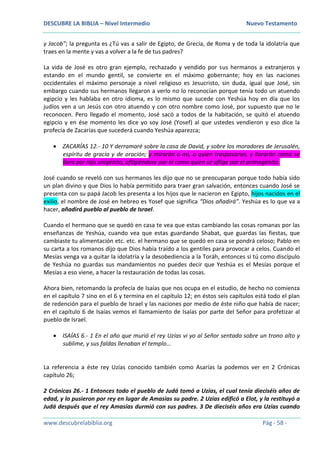 DESCUBRE LA BIBLIA – Nivel Intermedio Nuevo Testamento
www.descubrelabiblia.org Pág - 58 -
y Jacob”; la pregunta es ¿Tú vas a salir de Egipto, de Grecia, de Roma y de toda la idolatría que
traes en la mente y vas a volver a la fe de tus padres?
La vida de José es otro gran ejemplo, rechazado y vendido por sus hermanos a extranjeros y
estando en el mundo gentil, se convierte en el máximo gobernante; hoy en las naciones
occidentales el máximo personaje a nivel religioso es Jesucristo, sin duda, igual que José, sin
embargo cuando sus hermanos llegaron a verlo no lo reconocían porque tenía todo un atuendo
egipcio y les hablaba en otro idioma, es lo mismo que sucede con Yeshúa hoy en día que los
judíos ven a un Jesús con otro atuendo y con otro nombre como José, por supuesto que no le
reconocen. Pero llegado el momento, José sacó a todos de la habitación, se quitó el atuendo
egipcio y en ése momento les dice yo soy José (Yosef) al que ustedes vendieron y eso dice la
profecía de Zacarías que sucederá cuando Yeshúa aparezca;
 ZACARÍAS 12.- 10 Y derramaré sobre la casa de David, y sobre los moradores de Jerusalén,
espíritu de gracia y de oración; y mirarán a mí, a quien traspasaron, y llorarán como se
llora por hijo unigénito, afligiéndose por él como quien se aflige por el primogénito.
José cuando se reveló con sus hermanos les dijo que no se preocuparan porque todo había sido
un plan divino y que Dios lo había permitido para traer gran salvación, entonces cuando José se
presenta con su papá Jacob les presenta a los hijos que le nacieron en Egipto, hijos nacidos en el
exilio, el nombre de José en hebreo es Yosef que significa “Dios añadirá”. Yeshúa es lo que va a
hacer, añadirá pueblo al pueblo de Israel.
Cuando el hermano que se quedó en casa te vea que estas cambiando las cosas romanas por las
enseñanzas de Yeshúa, cuando vea que estas guardando Shabat, que guardas las fiestas, que
cambiaste tu alimentación etc. etc. el hermano que se quedó en casa se pondrá celoso; Pablo en
su carta a los romanos dijo que Dios había traído a los gentiles para provocar a celos. Cuando el
Mesías venga va a quitar la idolatría y la desobediencia a la Toráh, entonces si tú como discípulo
de Yeshúa no guardas sus mandamientos no puedes decir que Yeshúa es el Mesías porque el
Mesías a eso viene, a hacer la restauración de todas las cosas.
Ahora bien, retomando la profecía de Isaías que nos ocupa en el estudio, de hecho no comienza
en el capítulo 7 sino en el 6 y termina en el capítulo 12; en éstos seis capítulos está todo el plan
de redención para el pueblo de Israel y las naciones por medio de éste niño que había de nacer;
en el capítulo 6 de Isaías vemos el llamamiento de Isaías por parte del Señor para profetizar al
pueblo de Israel.
 ISAÍAS 6.- 1 En el año que murió el rey Uzías vi yo al Señor sentado sobre un trono alto y
sublime, y sus faldas llenaban el templo…
La referencia a éste rey Uzías conocido también como Asarías la podemos ver en 2 Crónicas
capítulo 26;
2 Crónicas 26.- 1 Entonces todo el pueblo de Judá tomó a Uzías, el cual tenía dieciséis años de
edad, y lo pusieron por rey en lugar de Amasías su padre. 2 Uzías edificó a Elot, y la restituyó a
Judá después que el rey Amasías durmió con sus padres. 3 De dieciséis años era Uzías cuando
 