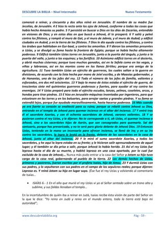DESCUBRE LA BIBLIA – Nivel Intermedio Nuevo Testamento
www.descubrelabiblia.org Pág - 59 -
comenzó a reinar, y cincuenta y dos años reinó en Jerusalén. El nombre de su madre fue
Jecolías, de Jerusalén. 4 E hizo lo recto ante los ojos de Jehová, conforme a todas las cosas que
había hecho Amasías su padre. 5 Y persistió en buscar a Dios en los días de Zacarías, entendido
en visiones de Dios; y en estos días en que buscó a Jehová, él le prosperó. 6 Y salió y peleó
contra los filisteos, y rompió el muro de Gat, y el muro de Jabnia, y el muro de Asdod; y edificó
ciudades en Asdod, y en la tierra de los filisteos. 7 Dios le dio ayuda contra los filisteos, y contra
los árabes que habitaban en Gur-baal, y contra los amonitas. 8 Y dieron los amonitas presentes
a Uzías, y se divulgó su fama hasta la frontera de Egipto; porque se había hecho altamente
poderoso. 9 Edificó también Uzías torres en Jerusalén, junto a la puerta del ángulo, y junto a la
puerta del valle, y junto a las esquinas; y las fortificó. 10 Asimismo edificó torres en el desierto,
y abrió muchas cisternas; porque tuvo muchos ganados, así en la Sefela como en las vegas, y
viñas y labranzas, así en los montes como en los llanos fértiles; porque era amigo de la
agricultura. 11 Tuvo también Uzías un ejército de guerreros, los cuales salían a la guerra en
divisiones, de acuerdo con la lista hecha por mano de Jeiel escriba, y de Maasías gobernador, y
de Hananías, uno de los jefes del rey. 12 Todo el número de los jefes de familia, valientes y
esforzados, era dos mil seiscientos. 13 Y bajo la mano de éstos estaba el ejército de guerra, de
trescientos siete mil quinientos guerreros poderosos y fuertes, para ayudar al rey contra los
enemigos. 14 Y Uzías preparó para todo el ejército escudos, lanzas, yelmos, coseletes, arcos, y
hondas para tirar piedras. 15 E hizo en Jerusalén máquinas inventadas por ingenieros, para que
estuviesen en las torres y en los baluartes, para arrojar saetas y grandes piedras. Y su fama se
extendió lejos, porque fue ayudado maravillosamente, hasta hacerse poderoso. 16 Más cuando
ya era fuerte su corazón se enalteció para su ruina; porque se rebeló contra Jehová su Dios,
entrando en el templo de Jehová para quemar incienso en el altar del incienso. 17 Y entró tras
él el sacerdote Azarías, y con él ochenta sacerdotes de Jehová, varones valientes. 18 Y se
pusieron contra el rey Uzías, y le dijeron: No te corresponde a ti, oh Uzías, el quemar incienso a
Jehová, sino a los sacerdotes hijos de Aarón, que son consagrados para quemarlo. Sal del
santuario, porque has prevaricado, y no te será para gloria delante de Jehová Dios. 19 Entonces
Uzías, teniendo en la mano un incensario para ofrecer incienso, se llenó de ira; y en su ira
contra los sacerdotes, la lepra le brotó en la frente, delante de los sacerdotes en la casa de
Jehová, junto al altar del incienso. 20 Y le miró el sumo sacerdote Azarías, y todos los
sacerdotes, y he aquí la lepra estaba en su frente; y le hicieron salir apresuradamente de aquel
lugar; y él también se dio prisa a salir, porque Jehová lo había herido. 21 Así el rey Uzías fue
leproso hasta el día de su muerte, y habitó leproso en una casa apartada, por lo cual fue
excluido de la casa de Jehová;… Nunca más pudo entrar a la casa del Señor y Jotam su hijo tuvo
cargo de la casa real, gobernando al pueblo de la tierra. 22 Los demás hechos de Uzías,
primeros y postreros, fueron escritos por el profeta Isaías, hijo de Amoz. 23 Y durmió Uzías con
sus padres, y lo sepultaron con sus padres en el campo de los sepulcros reales; porque dijeron:
Leproso es. Y reinó Jotam su hijo en lugar suyo. (Ése fue el rey Uzías y volviendo al comentario
de Isaías…
 ISAÍAS 6.- 1 En el año que murió el rey Uzías vi yo al Señor sentado sobre un trono alto y
sublime, y sus faldas llenaban el templo…
En la incertidumbre de quién iba a reinar en Judá, Isaías recibe ésta visión de parte del Señor en
la que le dice: “Yo reino en Judá y reino en el mundo entero, toda la tierra está bajo mi
autoridad”;
 