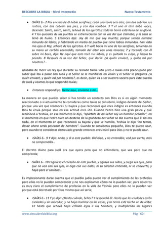 DESCUBRE LA BIBLIA – Nivel Intermedio Nuevo Testamento
www.descubrelabiblia.org Pág - 60 -
 ISAÍAS 6.- 2 Por encima de él había serafines; cada uno tenía seis alas; con dos cubrían sus
rostros, con dos cubrían sus pies, y con dos volaban. 3 Y el uno al otro daba voces,
diciendo: Santo, santo, santo, Jehová de los ejércitos; toda la tierra está llena de su gloria.
4 Y los quiciales de las puertas se estremecieron con la voz del que clamaba, y la casa se
llenó de humo. 5 Entonces dije: ¡Ay de mí! que soy muerto; porque siendo hombre
inmundo de labios, y habitando en medio de pueblo que tiene labios inmundos, han visto
mis ojos al Rey, Jehová de los ejércitos. 6 Y voló hacia mí uno de los serafines, teniendo en
su mano un carbón encendido, tomado del altar con unas tenazas; 7 y tocando con él
sobre mi boca, dijo: He aquí que esto tocó tus labios, y es quitada tu culpa, y limpio tu
pecado. 8 Después oí la voz del Señor, que decía: ¿A quién enviaré, y quién irá por
nosotros?...
Acababa de morir un rey que durante su reinado había sido justo e Isaías está preocupado por
saber qué iba a pasar con Judá y el Señor se le manifiesta en visión y el Señor le pregunta ¿A
quién enviaré, y quién irá por nosotros?, es decir, quien va a ser nuestro vocero para éste pueblo
de Judá y veamos lo que respondió Isaías;
 Entonces respondí yo: Heme aquí, envíame a mí…
La manera en que puedes saber si has tenido un contacto con Dios es si en algún momento
reaccionaste o si actualmente te consideras como Isaías se consideró, indigno delante del Señor,
porque una vez que reconoces tu bajeza y que reconoces que eres indigno es entonces cuando
Dios te envía porque sólo en ésa actitud eres útil. Cuando Pedro hizo una gran pesca y que
reconoció a Yeshúa, en ése momento le dijo, “apártate de mi Señor soy un hombre pecador”, en
el momento en que Pedro tuvo un destello de la grandeza del Señor se dio cuenta que él no era
nada, en el momento en que reconoció su bajeza y que se humillo, Yeshúa le dijo “no temas,
desde ahora serás pescador de hombres”. Cuando te consideras pequeño, Dios te puede usar,
pero cuando te consideras demasiado grande entonces eres inútil para Dios y no te puede usar.
 ISAÍAS 6.- 9 Y dijo: Anda, y di a este pueblo: Oíd bien, y no entendáis; ved por cierto, más
no comprendáis…
El decreto divino para Judá era que oyera pero que no entendiera, que vea pero que no
comprenda;
 ISAÍAS 6.- 10 Engruesa el corazón de este pueblo, y agrava sus oídos, y ciega sus ojos, para
que no vea con sus ojos, ni oiga con sus oídos, ni su corazón entienda, ni se convierta, y
haya para él sanidad…
Es impresionante darse cuenta que el pueblo judío puede ver el cumplimiento de las profecías
pero ellos no lo pueden comprender y no nos explicamos cómo no lo pueden ver, para nosotros
es muy claro el cumplimiento de profecías en la vida de Yeshúa pero ellos no lo pueden ver
porque está decretado por Dios mismo que así sería;
 ISAÍAS 6.- 11 Y yo dije: ¿Hasta cuándo, Señor? Y respondió él: Hasta que las ciudades estén
asoladas y sin morador, y no haya hombre en las casas, y la tierra esté hecha un desierto;
12 hasta que Jehová haya echado lejos a los hombres, y multiplicado los lugares
 