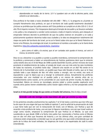 DESCUBRE LA BIBLIA – Nivel Intermedio Nuevo Testamento
www.descubrelabiblia.org Pág - 61 -
abandonados en medio de la tierra. 13 Y si quedare aún en ella la décima parte, ésta
volverá a ser destruida;…
Ésta profecía le fue dada a Isaías alrededor del año 680 – 700 a. C. la pregunta es ¿Cuándo se
cumplió literalmente ésta profecía, en que el territorio de Judá quedó totalmente desolado?
¿Incluso se prohibía que los judíos vivieran ahí? Esta profecía se cumplió en el año 135 d. C. En el
año 70 el imperio romano, Tito Vespasiano destruyó el templo de Jerusalén y se llevaron exiliados
a los judíos y los empezaron a vender como esclavos a todo el imperio romano, pero después el
emperador Adriano decretó la prohibición de que los judíos vivieran en Jerusalén y en Judá y
prácticamente quedaron desiertas todas esas ciudades y la idea era desaparecer totalmente del
mapa esa parte del territorio de Israel, ya no se le llamó Judea sino que se le llamó Palestina en
honor a los filisteos, los enemigos de Israel, le cambiaron el nombre a Jerusalén y se le llamó Aelia
Capitolina; http://es.wikipedia.org/wiki/Aelia_Capitolina
 … pero como el roble y la encina, que al ser cortados aún queda el tronco, así será el
tronco, la simiente santa.
Dios no va a desechar a su pueblo y cuando su pueblo reverdezca, comenzará la comprensión de
la profecía y comenzará a haber un entendimiento de Yeshúa; podríamos decir que la simiente
santa retoñó otra vez el 14 de Mayo de 1948 cuando David Ben Gurión, primer ministro de Israel
proclamó el establecimiento de Judea, el estado de Israel, una vez más ante los ojos incrédulos
de todas las naciones, el profeta Isaías dijo: “¿Nacerá una nación en un día? No existe en la
historia de la humanidad una nación, un pueblo que haya sido llevado al exilio, que se le haya
quitado todo y que después de dos mil años vuelva a resurgir, eso no existe, eso sería el
equivalente a que te dijera que va a resurgir la civilización azteca. Actualmente las profecías
anunciadas son una realidad en el pueblo judío y en menos de setenta años de su
establecimiento como nación, se ha convertido en una nación de primer mundo, ha dado a la
humanidad, líderes en ciencia en tecnología, premio nobel y ¿cómo puedes explicarte eso?
cuando otros países tienen establecidos como nación siglos enteros y no han prosperado como
ellos;
Israel es el más grande testigo de que existe un Creador del universo, Dios le dijo a Israel:
Ustedes son mi testigo a las naciones de que yo existo y soy real.
En los próximos estudios analizaremos los capítulos 7 al 12 de Isaías y veremos que ése niño que
ha de nacer de una virgen del que nos habla el capítulo 7, será la señal de la preservación de Judá
y que tiene todo que ver con la restauración de Israel, con el Mesías, con Yeshúa y que de
acuerdo a ésta profecía de Isaías, una vez que la higuera reverdezca, una vez que Israel vuelva a
surgir como nación, empezará la comprensión de que Yeshúa es el Mesías. Lo que está
sucediendo es que desde 1948 a la fecha más judíos han reconocido a Yeshúa como el Mesías
que en dos mil años que llevamos de historia; y en los últimos años, una gran cantidad de
cristianos están empezando a entender que no son gentiles sino que están entendiendo que son
parte de la tribus de Israel exiliadas, los dispersos de Israel y los expatriados de Judá lo están
entendiendo.
 