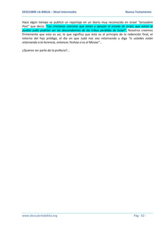 DESCUBRE LA BIBLIA – Nivel Intermedio Nuevo Testamento
www.descubrelabiblia.org Pág - 62 -
Hace algún tiempo se publicó un reportaje en un diario muy reconocido en Israel “Jerusalem
Post” que decía: “Los cristianos sionistas que aman y apoyan al estado de Israel, que aman al
pueblo judío podrían ser los descendientes de las tribus perdidas de Israel”. Nosotros creemos
firmemente que esto es así, lo que significa que éste es el principio de la redención final, el
retorno del hijo pródigo, el día en que Judá nos vea retornando y diga “si ustedes están
retornando a la herencia, entonces Yeshúa si es el Mesías”…
¿Quieres ser parte de la profecía?...
 