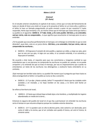 DESCUBRE LA BIBLIA – Nivel Intermedio Nuevo Testamento
www.descubrelabiblia.org Pág - 63 -
Mateo 1:23-25
Emanuel
(2ª. Parte)
En el estudio anterior estudiamos el capítulo 6 de Isaías y vimos que se trata del llamamiento de
Isaías en donde él tiene una visión en la que se le presenta el Señor en un trono alto y sublime y
el Señor le hace un llamado preguntando ¿A quién enviaré y quien irá por nosotros? E Isaías
respondió, Heme aquí envíame a mí, así mismo vimos que el mensaje que Isaías tenía que darle a
su pueblo es el siguiente: ISAÍAS 6.- 9 Y dijo: Anda, y di a este pueblo: Oíd bien, y no entendáis;
ved por cierto, más no comprendáis… lo que significa que escucharían el mensaje pero no van a
entender.
¿Te ha pasado que escuchas perfectamente el mensaje y sin embargo no entiendes lo que se está
diciendo?, pues bien, esto es un juicio divino. Oíd bien, y no entendáis; Ved por cierto, más no
comprendas las escrituras…
 ISAÍAS 6.- 10 Engruesa el corazón de este pueblo, y agrava sus oídos, y ciega sus ojos, para
que no vea con sus ojos, ni oiga con sus oídos, ni su corazón entienda, ni se convierta, y
haya para él sanidad…
De acuerdo a éste texto, el requisito para que nos convirtamos y tengamos sanidad es que
entendamos que si una persona no comprende las escrituras no puede ser sanada, no se puede
arrepentir y no entiende de qué se trata el mensaje, por eso es importantísimo que cuando no
entendamos un texto de las escrituras nos detengamos a analizarlo hasta entenderlo en su
contexto.
¡Qué mensaje tan terrible Isaías daría a su pueblo! De manera que la pregunta que hace Isaías es
obvia al preguntarle al Señor si el pueblo ya nunca se iba a convertir;
 ISAÍAS 6.- 11 Y yo dije: ¿Hasta cuándo, Señor? Y respondió él: Hasta que las ciudades estén
asoladas y sin morador, y no haya hombre en las casas, y la tierra esté hecha un
desierto;…
Se refiere al territorio de Israel;
 ISAÍAS 6.- 12 hasta que Jehová haya echado lejos a los hombres, y multiplicado los lugares
abandonados en medio de la tierra…
Entonces la ceguera del pueblo de Israel en el que iba a permanecer sin entender las escrituras
sería el tiempo en que estuviera disperso porque las ciudades estarían desiertas;
 ISAÍAS 6.- 13 Y si quedare aún en ella la décima parte, ésta volverá a ser destruida; pero
como el roble y la encina, que al ser cortados aún queda el tronco, así será el tronco, la
simiente santa.
 