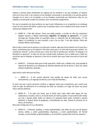 DESCUBRE LA BIBLIA – Nivel Intermedio Nuevo Testamento
www.descubrelabiblia.org Pág - 66 -
cabezas y ponían palos exhibiendo las cabezas de los hombres a los que mataban, el imperio
asirio era muy cruel; a los cautivos se los llevaban caminando o arrastrando y les ponían garfios
clavados en la nariz y en el paladar y se los llevaban arrastrando por kilómetros, ellos en sus
caballos y arrastrando a todos los cautivos, eran sumamente sanguinarios.
Por eso el propósito de ésta profecía era que Israel reflexionara y se arrepintiera sin embargo
Israel no tuvo temor del Señor y pensó que no pasaba nada y en el capítulo 8 de Isaías vemos la
actitud que adoptó Israel:
 ISAÍAS 8.- 1 Me dijo Jehová: Toma una tabla grande, y escribe en ella con caracteres
legibles tocante a Maher-salal-hasbaz (Significa “el despojo se apresura”). 2 Y junté
conmigo por testigos fieles al sacerdote Urías y a Zacarías hijo de Jeberequías. 3 Y me
llegué a la profetisa, la cual concibió, y dio a luz un hijo. Y me dijo Jehová: Ponle por
nombre Maher-salal-hasbaz…
Dios le dijo a Isaías que le pusiera a sus hijos por nombre, algo que tenía relación con lo que iba a
hacer, recordemos que en el capítulo 7 de Isaías vimos que a su otro hijo le puso por nombre “un
remanente volverá”, y ahora vemos que a éste otro hijo le pondría por nombre “el despojo o la
disciplina se apresura”, la idea era de que cuando Isaías anduviera con su bebé que a todos les
anunciara que el despojo se apresura y ésa era la ocasión para que Isaías anunciara el juicio del
Señor;
 ISAÍAS 8.-… 4 Porque antes que el niño sepa decir: Padre mío, y Madre mía, será quitada la
riqueza de Damasco y los despojos de Samaria delante del rey de Asiria. 5 Otra vez volvió
Jehová a hablarme, diciendo:…
Aquí está la razón del juicio de Dios;
 … ISAÍAS 8.-… 6 Por cuanto desechó este pueblo las aguas de Siloé, que corren
mansamente, y se regocijó con Rezín y con el hijo de Remalías;…
Es decir que por cuanto quisieron rendirse y negociar antes que arrepentirse; por cuanto que
Judá en lugar de deleitarse en el estanque de Siloé (su templo) y en lugar de hacer eso quiso
hacer alianzas políticas;
 ISAÍAS 8.-… 7 he aquí, por tanto, que el Señor hace subir sobre ellos aguas de ríos,
impetuosas y muchas, esto es, al rey de Asiria con todo su poder; el cual subirá sobre todos
sus ríos, y pasará sobre todas sus riberas; 8 y pasando hasta Judá, inundará y pasará
adelante, y llegará hasta la garganta; y extendiendo sus alas, llenará la anchura de tu
tierra, oh Emanuel…
Dios está contigo pero te va a disciplinar
 ISAÍAS 8.-… 9 Reuníos, pueblos, y seréis quebrantados; oíd, todos los que sois de lejanas
tierras; ceñíos, y seréis quebrantados; disponeos, y seréis quebrantados. 10 Tomad
consejo, y será anulado; proferid palabra, y no será firme, porque Dios está con nosotros…
 