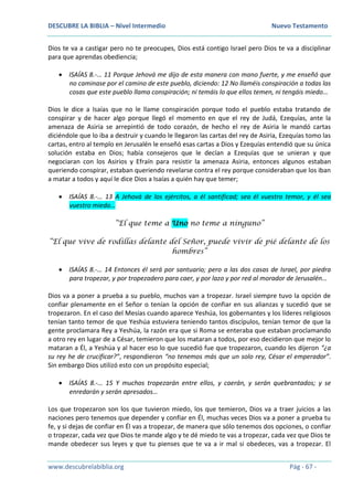 DESCUBRE LA BIBLIA – Nivel Intermedio Nuevo Testamento
www.descubrelabiblia.org Pág - 67 -
Dios te va a castigar pero no te preocupes, Dios está contigo Israel pero Dios te va a disciplinar
para que aprendas obediencia;
 ISAÍAS 8.-… 11 Porque Jehová me dijo de esta manera con mano fuerte, y me enseñó que
no caminase por el camino de este pueblo, diciendo: 12 No llaméis conspiración a todas las
cosas que este pueblo llama conspiración; ni temáis lo que ellos temen, ni tengáis miedo…
Dios le dice a Isaías que no le llame conspiración porque todo el pueblo estaba tratando de
conspirar y de hacer algo porque llegó el momento en que el rey de Judá, Ezequías, ante la
amenaza de Asiria se arrepintió de todo corazón, de hecho el rey de Asiria le mandó cartas
diciéndole que lo iba a destruir y cuando le llegaron las cartas del rey de Asiria, Ezequías tomo las
cartas, entro al templo en Jerusalén le enseñó esas cartas a Dios y Ezequías entendió que su única
solución estaba en Dios; había consejeros que le decían a Ezequías que se unieran y que
negociaran con los Asirios y Efraín para resistir la amenaza Asiria, entonces algunos estaban
queriendo conspirar, estaban queriendo revelarse contra el rey porque consideraban que los iban
a matar a todos y aquí le dice Dios a Isaías a quién hay que temer;
 ISAÍAS 8.-… 13 A Jehová de los ejércitos, a él santificad; sea él vuestro temor, y él sea
vuestro miedo…
“El que teme a Uno no teme a ninguno”
“El que vive de rodillas delante del Señor, puede vivir de pié delante de los
hombres”
 ISAÍAS 8.-… 14 Entonces él será por santuario; pero a las dos casas de Israel, por piedra
para tropezar, y por tropezadero para caer, y por lazo y por red al morador de Jerusalén…
Dios va a poner a prueba a su pueblo, muchos van a tropezar. Israel siempre tuvo la opción de
confiar plenamente en el Señor o tenían la opción de confiar en sus alianzas y sucedió que se
tropezaron. En el caso del Mesías cuando aparece Yeshúa, los gobernantes y los líderes religiosos
tenían tanto temor de que Yeshúa estuviera teniendo tantos discípulos, tenían temor de que la
gente proclamara Rey a Yeshúa, la razón era que si Roma se enteraba que estaban proclamando
a otro rey en lugar de a César, temieron que los mataran a todos, por eso decidieron que mejor lo
mataran a Él, a Yeshúa y al hacer eso lo que sucedió fue que tropezaron, cuando les dijeron “¿a
su rey he de crucificar?”, respondieron “no tenemos más que un solo rey, César el emperador”.
Sin embargo Dios utilizó esto con un propósito especial;
 ISAÍAS 8.-… 15 Y muchos tropezarán entre ellos, y caerán, y serán quebrantados; y se
enredarán y serán apresados…
Los que tropezaron son los que tuvieron miedo, los que temieron, Dios va a traer juicios a las
naciones pero tenemos que depender y confiar en Él, muchas veces Dios va a poner a prueba tu
fe, y si dejas de confiar en Él vas a tropezar, de manera que sólo tenemos dos opciones, o confiar
o tropezar, cada vez que Dios te mande algo y te dé miedo te vas a tropezar, cada vez que Dios te
mande obedecer sus leyes y que tu pienses que te va a ir mal si obedeces, vas a tropezar. El
 