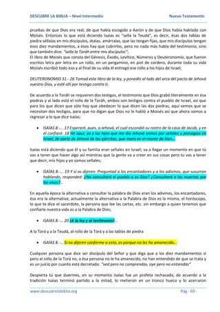 DESCUBRE LA BIBLIA – Nivel Intermedio Nuevo Testamento
www.descubrelabiblia.org Pág - 69 -
pruebas de que Dios era real, de que había escogido a Aarón y de que Dios había hablado con
Moisés. Entonces lo que está diciendo Isaías es “sella la Teudá”, es decir, ésas dos tablas de
piedra séllalas en mis discípulos, átalas, amárralas, que las tengan fijas, que mis discípulos tengan
ésos diez mandamientos, a ésos hay que cubrirlos, pero no nada más habla del testimonio, sino
que también dice: “sella la Toráh entre mis discípulos”;
El libro de Moisés que consta del Génesis, Éxodo, Levítico, Números y Deuteronomio, que fueron
escritos letra por letra en un rollo, en un pergamino, en piel de cordero, durante toda su vida
Moisés escribió todo eso y al final de su vida él entregó ese rollo a los hijos de Israel;
DEUTERONOMIO 31.- 26 Tomad este libro de la ley, y ponedlo al lado del arca del pacto de Jehová
vuestro Dios, y esté allí por testigo contra ti.
De acuerdo a la Toráh se requieren dos testigos, el testimonio que Dios grabó literalmente en ésa
piedras y al lado está el rollo de la Toráh, ambos son testigos contra el pueblo de Israel, así que
para los que dicen que sólo hay que obedecer lo que dicen las dos piedras, aquí vemos que se
necesitan dos testigos, para que no digan que Dios no le habló a Moisés así que ahora vamos a
regresar a lo que dice Isaías;
 ISAÍAS 8.-… 17 Esperaré, pues, a Jehová, el cual escondió su rostro de la casa de Jacob, y en
él confiaré. 18 He aquí, yo y los hijos que me dio Jehová somos por señales y presagios en
Israel, de parte de Jehová de los ejércitos, que mora en el monte de Sion…
Isaías está diciendo que él y su familia eran señales en Israel; va a llegar un momento en que tú
vas a tener que hacer algo así mientras que la gente va a creer en sus cosas pero tu vas a tener
que decir, mis hijos y yo somos señales;
 ISAÍAS 8.-… 19 Y si os dijeren: Preguntad a los encantadores y a los adivinos, que susurran
hablando, responded: ¿No consultará el pueblo a su Dios? ¿Consultará a los muertos por
los vivos?...
En aquella época la alternativa a consultar la palabra de Dios eran los adivinos, los encantadores,
ésa era la alternativa; actualmente la alternativa a la Palabra de Dios es la misma, el horóscopo,
lo que te dice el sacerdote, la persona que lee las cartas, etc. sin embargo a quien tenemos que
confiarle nuestra vida es a la Palabra de Dios;
 ISAÍAS 8.-… 20 ¡A la ley y al testimonio!...
A la Torá y a la Teudá, al rollo de la Torá y a las tablas de piedra
 ISAÍAS 8.-… Si no dijeren conforme a esto, es porque no les ha amanecido…
Cualquier persona que dice ser discípulo del Señor y que diga que a los diez mandamientos sí
pero al rollo de la Torá no, a ésa persona no le ha amanecido, no han entendido de que se trata y
es un juicio por cuanto está decretado: “ved pero no comprendas, oye pero no entiendas”
Despierta tú que duermes, en su momento Isaías fue un profeta rechazado, de acuerdo a la
tradición Isaías terminó partido a la mitad, lo metieron en un tronco hueco y lo acerraron
 