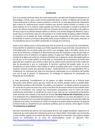 DESCUBRE LA BIBLIA – Nivel Intermedio Nuevo Testamento
www.descubrelabiblia.org Pág - 7 -
Introducción
Éste es el estudio verso por verso del nuevo testamento y estudio está dirigido principalmente al
hijo pródigo, a Efraín, poco a poco iremos explicando quien es Efraín. El objetivo del estudio del
nuevo testamento es afirmar nuestra confianza y nuestra fe; en éste documento tan importante
para nuestra fe; reafirmaremos nuestra confianza por quienes hemos iniciado un retorno a las
raíces hebreas de la fe cristiana, todos aquellos que hemos comenzado a cumplir la profecía de
que en los últimos tiempos Dios haría volver los corazones de los hijos a los padres y los padres a
los hijos y que en los últimos tiempos habría un retorno a las sendas antiguas de Abraham, Isaac y
Jacob; hay un movimiento cada vez más grande en el mundo donde las iglesias deben entender
su conexión con el pueblo de Israel, entender que para comprender las escrituras tienen que
comprender la cultura y la historia del pueblo judío, ya que la biblia es un libro judío, entonces, si
no entendemos esto es muy difícil comprender el mensaje de la escritura.
Tanto a nivel católico como a nivel protestante esto ya comenzó, es un proceso de reconciliación,
incluso dentro el catolicismo el papa Juan Pablo segundo fue el que inició éste acercamiento a la
comunidad judía, fue el primer papa que entró a una sinagoga, viajó a Jerusalén, estuvo en el
muro de los lamentos y estableció un documento que trata de reconciliar y trata de que haya un
acercamiento entre el judaísmo y la iglesia católica. El papa Juan Pablo segundo pidió perdón a
nombre de la iglesia por todos los crímenes cometidos por la iglesia en contra del pueblo judío y a
raíz de eso, en el mundo católico se inició todo un movimiento de reconciliación, de hecho éste
papa dijo que cualquiera que volviera a decir que los judíos fueron asesinos de Cristo y todo ése
tipo de acusaciones y que no reconociera la herencia espiritual del pueblo judío, no se le
consideraría un buen católico; éste hombre se refirió al pueblo judío como “nuestros hermanos
mayores, tenemos mucho que aprender de ellos”. Posteriormente con el papa Benedicto XVI se
complicaron las relaciones por toda una controversia relacionada con ex miembros del partido
nazi con el que al parecer lo relacionaron, sin embargo el catolicismo ha comenzado una
búsqueda de reconciliación.
A nivel protestante, increíblemente en las iglesias en algún momento de la historia hubo
personajes como Martín Lutero que por medio de sus escritos atacaba mucho al pueblo judío,
éste hombre escribió un libro titulado “Los judíos y sus mentiras”, en donde se hacen acusaciones
en contra de los judíos de cosas muy serias y ése libro fue de mucha influencia para Adolfo Hitler
y todo el movimiento nazi, aunque hay movimientos protestantes muy en contra de Israel,
movimientos antisemitas, la verdad de las cosas es que cada vez los movimientos protestantes
están teniendo más simpatía y más deseo de conocer las raíces hebreas del cristianismo, porque
si lo analizamos fría y objetivamente el cristianismo en realidad es una rama del judaísmo, en su
origen el cristianismo era una secta del judaísmo, era una corriente judía, en el principio todos los
creyentes eran judíos, los primeros en recibir el mensaje eran judíos; posteriormente a lo largo de
la historia hubo un rompimiento por cuestiones políticas, pero en esencia, como alguien lo diría
“el cristianismo es judaísmo”.
Con éste movimiento de retorno a las raíces judías de la fe, han surgido estudiosos expertos en la
materia de las raíces judías del cristianismo como lo es Mario Sabán, historiador muy reconocido
a nivel mundial, experto en la materia de cómo se desarrolló el cristianismo. Para quienes tengan
interés en profundizar en el tema les recomendamos acudir al siguiente sitio:
http://www.descubrelabiblia.org/general/raices-hebreas
 