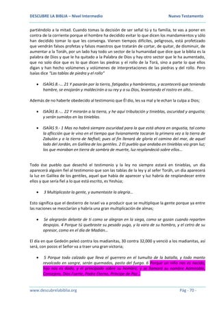 DESCUBRE LA BIBLIA – Nivel Intermedio Nuevo Testamento
www.descubrelabiblia.org Pág - 70 -
partiéndolo a la mitad. Cuando tomas la decisión de ser señal tú y tu familia, te vas a poner en
contra de la corriente porque el hombre ha decidido evitar lo que dicen los mandamientos y sólo
han decidido tomar lo que les convenga. Vienen tiempos difíciles, peligrosos, está profetizado
que vendrán falsos profetas y falsos maestros que tratarán de cortar, de quitar, de disminuir, de
aumentar a la Toráh, por un lado hay todo un sector de la humanidad que dice que la biblia es la
palabra de Dios y que le ha quitado a la Palabra de Dios y hay otro sector que le ha aumentado,
que no solo dice que es lo que dicen las piedras y el rollo de la Torá, sino a parte lo que ellos
digan y han hecho volúmenes y volúmenes de interpretaciones de las piedras y del rollo. Pero
Isaías dice “Las tablas de piedra y el rollo”
 ISAÍAS 8.-… 21 Y pasarán por la tierra, fatigados y hambrientos, y acontecerá que teniendo
hambre, se enojarán y maldecirán a su rey y a su Dios, levantando el rostro en alto…
Además de no haberle obedecido al testimonio que Él dio, les va mal y le echan la culpa a Dios;
 ISAÍAS 8.-… 22 Y mirarán a la tierra, y he aquí tribulación y tinieblas, oscuridad y angustia;
y serán sumidos en las tinieblas.
 ISAÍAS 9.- 1 Mas no habrá siempre oscuridad para la que está ahora en angustia, tal como
la aflicción que le vino en el tiempo que livianamente tocaron la primera vez a la tierra de
Zabulón y a la tierra de Neftalí; pues al fin llenará de gloria el camino del mar, de aquel
lado del Jordán, en Galilea de los gentiles. 2 El pueblo que andaba en tinieblas vio gran luz;
los que moraban en tierra de sombra de muerte, luz resplandeció sobre ellos…
Todo ése pueblo que desechó el testimonio y la ley no siempre estará en tinieblas, un día
aparecerá alguien fiel al testimonio que son las tablas de la ley y al sefer Toráh, un día aparecerá
la luz en Galilea de los gentiles, aquel que había de aparecer y luz habría de resplandecer entre
ellos y que sería fiel a lo que está escrito, es Yeshúa;
 3 Multiplicaste la gente, y aumentaste la alegría…
Esto significa que el destierro de Israel va a producir que se multiplique la gente porque ya entre
las naciones se mezclarían y habría una gran multiplicación de almas;
 Se alegrarán delante de ti como se alegran en la siega, como se gozan cuando reparten
despojos. 4 Porque tú quebraste su pesado yugo, y la vara de su hombro, y el cetro de su
opresor, como en el día de Madián…
El día en que Gedeón peleó contra los madianitas, 30 contra 32,000 y venció a los madianitas, así
será, con pocos el Señor va a traer una gran victoria;
 5 Porque todo calzado que lleva el guerrero en el tumulto de la batalla, y todo manto
revolcado en sangre, serán quemados, pasto del fuego. 6 Porque un niño nos es nacido,
hijo nos es dado, y el principado sobre su hombro; y se llamará su nombre Admirable,
Consejero, Dios Fuerte, Padre Eterno, Príncipe de Paz…
 