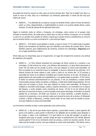DESCUBRE LA BIBLIA – Nivel Intermedio Nuevo Testamento
www.descubrelabiblia.org Pág - 71 -
Al pueblo de Israel le nacerá un niño, pero al mismo tiempo dice “hijo nos es dado” por Dios y a
Israel le nace un niño. Dios va a manifestar sus atributos paternales a través de ése hijo que
habría de nacer;
 ISAÍAS 9.-… 7 Lo dilatado de su imperio y la paz no tendrán límite, sobre el trono de David y
sobre su reino, disponiéndolo y confirmándolo en juicio y en justicia desde ahora y para
siempre. El celo de Jehová de los ejércitos hará esto…
Según la tradición Judía se refiere a Ezequías, sin embargo, como vemos en el pasaje, éste
reinado no tendrá límite, de modo que es obvio que no sólo se refiere a Ezequías, en un sentido
sí, pero en un sentido muy amplio se refiere a aquel que cuando viniera y estableciera su reino la
paz no tendría límite y su reino no tendría fin y eso está por llegar;
 ISAÍAS 9.-… 8 El Señor envió palabra a Jacob, y cayó en Israel. 9 Y la sabrá todo el pueblo,
Efraín y los moradores de Samaria, que con soberbia y con altivez de corazón dicen: 10 Los
ladrillos cayeron, pero edificaremos de cantería; cortaron los cabrahigos, (higueras) pero
en su lugar pondremos cedros…
Efraín dijo que no importaba, que se recuperarían, en lugar de arrepentirse tuvieron una actitud
de soberbia y de orgullo;
 ISAÍAS 9.-… 11 Pero Jehová levantará los enemigos de Rezín contra él, y juntará a sus
enemigos; 12 del oriente los sirios, y los filisteos del poniente; y a boca llena devorarán a
Israel. Ni con todo eso ha cesado su furor, sino que todavía su mano está extendida. 13
Pero el pueblo no se convirtió al que lo castigaba, ni buscó a Jehová de los ejércitos. 14 Y
Jehová cortará de Israel cabeza y cola, rama y caña en un mismo día. 15 El anciano y
venerable de rostro es la cabeza; el profeta que enseña mentira, es la cola. 16 Porque los
gobernadores de este pueblo son engañadores, y sus gobernados se pierden. 17 Por tanto,
el Señor no tomará contentamiento en sus jóvenes, ni de sus huérfanos y viudas tendrá
misericordia; porque todos son falsos y malignos, y toda boca habla despropósitos. Ni con
todo esto ha cesado su furor, sino que todavía su mano está extendida. 18 Porque la
maldad se encendió como fuego, cardos y espinos devorará; y se encenderá en lo espeso
del bosque, y serán alzados como remolinos de humo. 19 Por la ira de Jehová de los
ejércitos se oscureció la tierra, y será el pueblo como pasto del fuego; el hombre no tendrá
piedad de su hermano. 20 Cada uno hurtará a la mano derecha, y tendrá hambre, y
comerá a la izquierda, y no se saciará; cada cual comerá la carne de su brazo; 21 Manasés
a Efraín, y Efraín a Manasés, y ambos contra Judá. Ni con todo esto ha cesado su furor,
sino que todavía su mano está extendida.
Los hermanos israelitas se iban a estar peleando unos contra otros;
 ISAÍAS 10.- 1 ¡Ay de los que dictan leyes injustas, y prescriben tiranía, 2 para apartar del
juicio a los pobres, y para quitar el derecho a los afligidos de mi pueblo; para despojar a
las viudas, y robar a los huérfanos! 3 ¿Y qué haréis en el día del castigo? ¿A quién os
acogeréis para que os ayude, cuando venga de lejos el asolamiento? ¿En dónde dejaréis
vuestra gloria? 4 Sin mí se inclinarán entre los presos, y entre los muertos caerán. Ni con
todo esto ha cesado su furor, sino que todavía su mano está extendida. 5 Oh Asiria, vara y
 