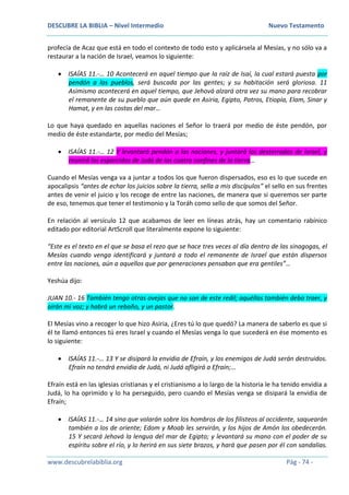 DESCUBRE LA BIBLIA – Nivel Intermedio Nuevo Testamento
www.descubrelabiblia.org Pág - 74 -
profecía de Acaz que está en todo el contexto de todo esto y aplicársela al Mesías, y no sólo va a
restaurar a la nación de Israel, veamos lo siguiente:
 ISAÍAS 11.-… 10 Acontecerá en aquel tiempo que la raíz de Isaí, la cual estará puesta por
pendón a los pueblos, será buscada por las gentes; y su habitación será gloriosa. 11
Asimismo acontecerá en aquel tiempo, que Jehová alzará otra vez su mano para recobrar
el remanente de su pueblo que aún quede en Asiria, Egipto, Patros, Etiopía, Elam, Sinar y
Hamat, y en las costas del mar…
Lo que haya quedado en aquellas naciones el Señor lo traerá por medio de éste pendón, por
medio de éste estandarte, por medio del Mesías;
 ISAÍAS 11.-… 12 Y levantará pendón a las naciones, y juntará los desterrados de Israel, y
reunirá los esparcidos de Judá de los cuatro confines de la tierra…
Cuando el Mesías venga va a juntar a todos los que fueron dispersados, eso es lo que sucede en
apocalipsis “antes de echar los juicios sobre la tierra, sella a mis discípulos” el sello en sus frentes
antes de venir el juicio y los recoge de entre las naciones, de manera que si queremos ser parte
de eso, tenemos que tener el testimonio y la Toráh como sello de que somos del Señor.
En relación al versículo 12 que acabamos de leer en líneas atrás, hay un comentario rabínico
editado por editorial ArtScroll que literalmente expone lo siguiente:
“Este es el texto en el que se basa el rezo que se hace tres veces al día dentro de las sinagogas, el
Mesías cuando venga identificará y juntará a todo el remanente de Israel que están dispersos
entre las naciones, aún a aquellos que por generaciones pensaban que era gentiles”…
Yeshúa dijo:
JUAN 10.- 16 También tengo otras ovejas que no son de este redil; aquéllas también debo traer, y
oirán mi voz; y habrá un rebaño, y un pastor.
El Mesías vino a recoger lo que hizo Asiria, ¿Eres tú lo que quedó? La manera de saberlo es que si
él te llamó entonces tú eres Israel y cuando el Mesías venga lo que sucederá en ése momento es
lo siguiente:
 ISAÍAS 11.-… 13 Y se disipará la envidia de Efraín, y los enemigos de Judá serán destruidos.
Efraín no tendrá envidia de Judá, ni Judá afligirá a Efraín;…
Efraín está en las iglesias cristianas y el cristianismo a lo largo de la historia le ha tenido envidia a
Judá, lo ha oprimido y lo ha perseguido, pero cuando el Mesías venga se disipará la envidia de
Efraín;
 ISAÍAS 11.-… 14 sino que volarán sobre los hombros de los filisteos al occidente, saquearán
también a los de oriente; Edom y Moab les servirán, y los hijos de Amón los obedecerán.
15 Y secará Jehová la lengua del mar de Egipto; y levantará su mano con el poder de su
espíritu sobre el río, y lo herirá en sus siete brazos, y hará que pasen por él con sandalias.
 