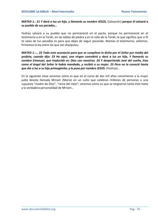 DESCUBRE LA BIBLIA – Nivel Intermedio Nuevo Testamento
www.descubrelabiblia.org Pág - 76 -
MATEO 1.- 21 Y dará a luz un hijo, y llamarás su nombre JESÚS, (Salvación) porque él salvará a
su pueblo de sus pecados…
Yeshúa salvará a su pueblo que no permaneció en el pacto, porque no permaneció en el
testimonio y en la Toráh, en las tablas de piedra y en el rollo de la Toráh, lo que significa que si Él
te salva de tus pecados es para que dejes de seguir pecando. Atemos el testimonio, sellemos,
firmemos la ley entre los que son discípulos;
MATEO 1.-… 22 Todo esto aconteció para que se cumpliese lo dicho por el Señor por medio del
profeta, cuando dijo: 23 He aquí, una virgen concebirá y dará a luz un hijo, Y llamarás su
nombre Emanuel, que traducido es: Dios con nosotros. 24 Y despertando José del sueño, hizo
como el ángel del Señor le había mandado, y recibió a su mujer. 25 Pero no la conoció hasta
que dio a luz a su hijo primogénito; y le puso por nombre JESÚS. (Yeshúa)…
En la siguiente clase veremos cómo es que en el curso de dos mil años convirtieron a la mujer
judía devota llamada Miriam (María) en un culto que celebran millones de personas a una
supuesta “madre de Dios”, “reina del cielo”; veremos cómo es que se tergiversó tanto éste texto
y la verdadera personalidad de Miriam…
 