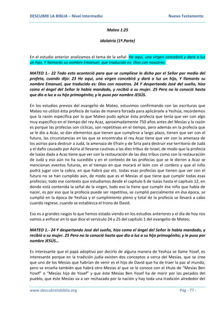 DESCUBRE LA BIBLIA – Nivel Intermedio Nuevo Testamento
www.descubrelabiblia.org Pág - 77 -
Mateo 1:25
Idolatría (1ª.Parte)
En el estudio anterior analizamos el tema de la señal: He aquí, una virgen concebirá y dará a luz
un hijo, Y llamarás su nombre Emanuel, que traducido es: Dios con nosotros.
MATEO 1.- 22 Todo esto aconteció para que se cumpliese lo dicho por el Señor por medio del
profeta, cuando dijo: 23 He aquí, una virgen concebirá y dará a luz un hijo, Y llamarás su
nombre Emanuel, que traducido es: Dios con nosotros. 24 Y despertando José del sueño, hizo
como el ángel del Señor le había mandado, y recibió a su mujer. 25 Pero no la conoció hasta
que dio a luz a su hijo primogénito; y le puso por nombre JESÚS.
En los estudios previos del evangelio de Mateo, estuvimos confirmando con las escrituras que
Mateo no utilizó ésta profecía de Isaías de manera forzada para aplicársele a Yeshúa, recordemos
que la razón específica por la que Mateo pudo aplicar ésta profecía que tenía que ver con algo
muy específico en el tiempo del rey Acaz, aproximadamente 750 años antes del Mesías y la razón
es porque las profecías son cíclicas, son repetitivas en el tiempo, pero además en la profecía que
se le dio a Acáz, se dan elementos que tienen que cumplirse a largo plazo, tienen que ver con el
futuro, las circunstancias en las que se encontraba el rey Acaz tiene que ver con la amenaza de
los asirios para destruir a Judá, la amenaza de Efraín y de Siria para destruir ese territorio de Judá
y el daño causado por Asiria al llevarse cautivas a las diez tribus de Israel, de modo que la profecía
de Isaías dada a Acaz tiene que ver con la restauración de las diez tribus como con la restauración
de Judá y eso aún no ha sucedido y en el contexto de las profecías que se le dieron a Acaz se
mencionan eventos futuros, en el tiempo en que morará el león con el cordero y que el niño
podrá jugar con la cobra, en que habrá paz etc. todas esas profecías que tienen que ver con el
futuro no se han cumplido aún, de modo que es el Mesías el que tiene que cumplir todas esas
profecías; todo ese contexto que estudiamos desde el capítulo 6 de Isaías hasta el capítulo 12, en
donde está contenida la señal de la virgen, todo eso lo tiene que cumplir ése niño que había de
nacer, es por eso que la profecía puede ser repetitiva, se cumplió parcialmente en ésa época, se
cumplió en la época de Yeshúa y el cumplimiento pleno y total de la profecía se llevará a cabo
cuando regrese, cuando se establezca el trono de David.
Eso es a grandes rasgos lo que hemos estado viendo en los estudios anteriores y el día de hoy nos
vamos a enfocar en lo que dice el versículo 24 y 25 del capítulo 1 del evangelio de Mateo;
MATEO 1.- 24 Y despertando José del sueño, hizo como el ángel del Señor le había mandado, y
recibió a su mujer. 25 Pero no la conoció hasta que dio a luz a su hijo primogénito; y le puso por
nombre JESÚS…
Es interesante que el papá adoptivo por decirlo de alguna manera de Yeshúa se llame Yosef, es
interesante porque en la tradición judía existen dos conceptos a cerca del Mesías, que se cree
que uno de los Mesías que habrían de venir es el hijo de David que ha de traer la paz al mundo,
pero se enseña también que habrá otro Mesías al que se le conoce con el título de “Mesías Ben
Yosef” o “Mesías hijo de Yosef” y que éste Mesías Ben Yosef ha de morir por los pecados del
pueblo, que éste Mesías va a ser rechazado por la nación y hay toda una tradición alrededor del
 