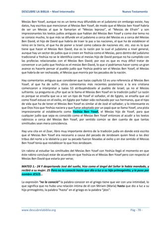 DESCUBRE LA BIBLIA – Nivel Intermedio Nuevo Testamento
www.descubrelabiblia.org Pág - 78 -
Mesías Ben Yosef, aunque no es un tema muy difundido en el judaísmo sin embargo existe, hay
datos, hay escritos que mencionan al Mesías Ben Yosef, de modo que el Mesías ben Yosef habría
de ser un Mesías al que le llamarían el “Mesías leproso”, el “Mesías de Efraín” y son
impresionantes los textos judíos antiguos que hablan del Mesías Ben Yosef y como ése tema no
se conoce mucho, lo que más se difunde en el judaísmo a cerca del Mesías es a cerca del Mesías
Ben David, el hijo de David que habría de traer la paz a las naciones, el que ha de establecer el
reino en la tierra, el que ha de poner a Israel como cabeza de naciones etc. etc. eso es lo que
tiene que hacer el Mesías Ben David, ésa es la razón por la cual el judaísmo a nivel general,
aunque hay un sector de judíos que si creen en Yeshúa como el Mesías, pero dentro del judaísmo
tradicional a Yeshúa no se le identifica como el mesías hijo de David porque no ha cumplido con
las profecías relacionadas con el Mesías Ben David; por eso es que es muy difícil tratar de
convencer a un judío que Yeshúa es el mesías Ben David, lo que sí podríamos hacer como un gran
avance es hacerle pensar al pueblo judío que Yeshúa podría ser el Mesías Ben Yosef, el Mesías
que habría de ser rechazado, el Mesías que moriría por los pecados de la nación.
Hay comentarios antiguos que consideran que Isaías capítulo 53 es una referencia al Mesías Ben
Yosef, al que ha de sufrir, otros comentarios más recientes posteriores a la era cristiana
comenzaron a interpretar a Isaías 53 atribuyéndoselo al pueblo de Israel, ya no al Mesías
sufriente. La pregunta es ¿Por qué se le llama el Mesías Ben Yosef en la tradición judía? La razón
es porque se enseña que va a ser un tipo de Yosef el soñador, el de Egipto, se enseña que así
como Yosef estuvo en el exilio, en Egipto por haber sido rechazado por sus hermanos, que el tipo
de vida que ha de tener el Mesías Ben Yosef es similar al de José el soñador; y lo interesante es
que Dios hizo que Yeshúa naciera y que fuese adoptado por un papá que se llama Yosef, una pista
impresionante al establecerlo como Yeshúa Ben Yosef, el Mesías hijo de Yosef, para que
cualquier judío que sepa es conocido como el Mesías Ben Yosef entonces al acudir a los textos
rabínicos a cerca del Mesías Ben Yosef, por sentido común se den cuenta de que tantas
similitudes sean mera coincidencia.
Hay una cita en el Zoar, libro muy importante dentro de la tradición judía en donde está escrito
que el Mesías Ben Yosef era necesario a causa del pecado de Jeroboam quien llevó a las diez
tribus del norte a la idolatría y por su pecado fueron llevadas al exilio y en ése sentido el Mesías
Ben Yosef tenía que restablecer lo que hizo Jeroboam.
Un rabino al estudiar las similitudes del Mesías Ben Yosef con Yeshúa llegó el momento en que
éste rabino concluyó estar de acuerdo en que Yeshúa es el Mesías Ben Yosef pero con respecto al
Mesías Ben David que estaría por verse;
MATEO 1.- 24 Y despertando José del sueño, hizo como el ángel del Señor le había mandado, y
recibió a su mujer. 25 Pero no la conoció hasta que dio a luz a su hijo primogénito; y le puso por
nombre JESÚS…
La expresión “no la conoció” la palabra conocer en el griego tiene que ver con una intimidad, lo
que significa que no hubo una relación íntima de él con Miriam (María) hasta que dio a luz a su
hijo primogénito, la palabra “hasta” en el griego es la palabra “jéos”:
 