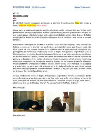 DESCUBRE LA BIBLIA – Nivel Intermedio Nuevo Testamento
www.descubrelabiblia.org Pág - 79 -
G2193
Diccionario Strong
ἕωσ
jéos
De afinidad incierta; conjugación preposición y adverbio de continuación, hasta (de tiempo y
lugar): mientras, entre tanto, hacia, hasta.
Ahora bien, la palabra primogénito significa el primer nacido y si aquí dice que Yeshúa es el
primer nacido por lógica implica que hubo un segundo nacido, es decir que hubo más nacidos, así
que en éste pasaje está clarísimo que José no tuvo intimidad con Miriam hasta después de haber
nacido Yeshúa. Pobre de Yosef si hubiese sido como dice la tradición y que nunca la hubiera
conocido.
Como vemos, ésta expresión de “hasta” es enfática tanto en la versión griega como en la versión
hebrea, lo mismo en el arameo y de igual manera primogénito implica que después hubo más
hijos ya que de otra manera hubiera dicho unigénito pero la escritura no dice unigénito sino
primogénito, de manera que si la biblia no enseña el dogma de la perpetua virginidad de María o
Miriam como es su nombre, lo cual incluso es prohibido por la ley judía, recordemos que Miriam
no era del cerro del Tepeyac, no era de Fátima, recordemos que era una mujer judía que se
guiaba y se basaba en leyes judías, ella era una mujer observante, Miriam era una mujer muy
observante y obediente de las leyes de Moisés y después del nacimiento de Yeshúa, ella como
mujer casada tenía una responsabilidad de acuerdo a la ley judía a tener intimidad con su esposo
y a tener hijos, eso es lo que está ordenado en la ley judía, el hecho de que ella se hubiera
reusado a esto significaba que hubiera estado en contra de la ley judía y no podía estar en contra
de la ley que Dios le dio al pueblo de Israel.
Así que si la biblia no enseña el dogma de la perpetua virginidad de Miriam, ¿Entonces de donde
surgen los dogmas y las doctrinas a cerca de ésta mujer que se ha convertido en el centro de
culto y devoción de millones de personas? ¿Cómo se cambió de Miriam, la mujer judía, devota,
observante de la ley de Moisés a “María”, “la reina del cielo”, “la Madre de Dios”?
Miriam la Judía
María (Miriam)
 