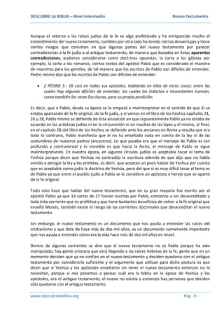 DESCUBRE LA BIBLIA – Nivel Intermedio Nuevo Testamento
www.descubrelabiblia.org Pág - 8 -
Aunque el retorno a las raíces judías de la fe es algo profetizado y ha enriquecido mucho el
entendimiento del nuevo testamento, también por otro lado ha tenido ciertas desventajas y tiene
ciertos riesgos que consisten en que algunas partes del nuevo testamento por parecer
contradictorias a la fe judía o al antiguo testamento, de manera que basados en éstas aparentes
contradicciones, pudieran considerarse como doctrinas opuestas; la carta a los gálatas por
ejemplo, la carta a los romanos, ciertos textos del apóstol Pablo que es considerado el maestro
de maestros para los gentiles, de tal manera que los escritos de Pablo son difíciles de entender,
Pedro mismo dijo que los escritos de Pablo son difíciles de entender:
 2 PEDRO 3.- 16 casi en todas sus epístolas, hablando en ellas de estas cosas; entre las
cuales hay algunas difíciles de entender, las cuales los indoctos e inconstantes tuercen,
como también las otras Escrituras, para su propia perdición.
Es decir, que a Pablo, desde su época se le empezó a malinterpretar en el sentido de que él se
estaba apartando de la fe original, de la fe judía, y si vemos en el libro de los hechos capítulos 21,
26 y 28, Pablo mismo se defiende de ésta acusación en que supuestamente Pablo ya no estaba de
acuerdo en las prácticas judías ni en la circuncisión ni en muchas de las leyes y él mismo, al final,
en el capítulo 28 del libro de los hechos se defiende ante los ancianos en Roma y resulta que era
todo lo contrario, Pablo manifiesta que él no ha enseñado nada en contra de la ley ni de las
costumbres de nuestros padres (ancestros). Lo que pasaba era que el mensaje de Pablo es tan
profundo y controversial y lo increíble es que hasta la fecha, el mensaje de Pablo se sigue
malinterpretando. En nuestra época, en algunos círculos judíos es aceptable tocar el tema de
Yeshúa porque dicen que Yeshúa no contradijo la escritura además de que dijo que no había
venido a abrogar la ley y los profetas, es decir, que aceptan un poco hablar de Yeshua por cuanto
que es aceptable como judía la doctrina de Yeshúa, pero del que sí es muy difícil tocar el tema es
de Pablo ya que entre el pueblo judío a Pablo se le considera un apóstata y hereje que se apartó
de la fe original.
Todo esto hace que hablar del nuevo testamento, que en su gran mayoría fue escrito por el
apóstol Pablo ya que 13 cartas de 27 fueron escritas por Pablo, comience a ser desacreditado y
toda ésta corriente que es profética y que tiene bastantes beneficios de volver a la fe original que
enseñó Moisés, también existe el riesgo de las corrientes doctrinales que desacreditan el nuevo
testamento.
Sin embargo, el nuevo testamento es un documento que nos ayuda a entender las raíces del
cristianismo y que data de hace más de dos mil años, es un documento sumamente importante
que nos ayuda a entender cómo era la vida hace más de dos mil años en Israel.
Dentro de algunas corrientes se dice que el nuevo testamento no es fiable porque ha sido
manipulado; hay gente cristiana que está llegando a las raíces hebreas de la fe, gente que en un
momento deciden que ya no confían en el nuevo testamento y deciden quedarse con el antiguo
testamento por considerarlo suficiente y el argumento que utilizan para dicha postura es que
dicen que si Yeshúa y los apóstoles enseñaron sin tener el nuevo testamento entonces no lo
necesitan, porque si nos ponemos a pensar cuál era la biblia en la época de Yeshúa y los
apóstoles, era el antiguo testamento, el nuevo no existía y entonces hay personas que deciden
sólo quedarse con el antiguo testamento.
 