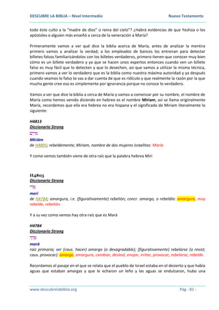 DESCUBRE LA BIBLIA – Nivel Intermedio Nuevo Testamento
www.descubrelabiblia.org Pág - 81 -
todo éste culto a la “madre de dios” o reina del cielo”? ¿Habrá evidencias de que Yeshúa o los
apóstoles o alguien más enseñó a cerca de la veneración a María?
Primeramente vamos a ver qué dice la biblia acerca de María, antes de analizar la mentira
primero vamos a analizar la verdad; a los empleados de bancos los entrenan para detectar
billetes falsos familiarizándolos con los billetes verdaderos, primero tienen que conocer muy bien
cómo es un billete verdadero y ya que se hacen unos expertos entonces cuando ven un billete
falso es muy fácil que lo detecten y que lo desechen, así que vamos a utilizar la misma técnica,
primero vamos a ver lo verdadero que es la biblia como nuestra máxima autoridad y ya después
cuando veamos lo falso te vas a dar cuenta de que es ridículo y que realmente la razón por la que
mucha gente cree eso es simplemente por ignorancia porque no conoce lo verdadero.
Vamos a ver que dice la biblia a cerca de María y vamos a comenzar por su nombre, el nombre de
María como hemos venido diciendo en hebreo es el nombre Miriam, así se llama originalmente
María, recordemos que ella era hebrea no era hispana y el significado de Miriam literalmente lo
siguiente:
H4813
Diccionario Strong
‫ם‬ָ‫י‬ ְ‫ר‬ ִ‫מ‬
Miriám
de H4805; rebeldemente; Miriam, nombre de dos mujeres israelitas: María
Y como vemos también viene de otra raíz que la palabra hebrea Miri
H4805
Diccionario Strong
‫י‬ ִ‫ר‬ ְ‫מ‬
merí
de H4784; amargura, i.e. (figurativamente) rebelión; concr. amargo, o rebeldía: amargura, muy
rebelde, rebelión.
Y a su vez como vemos hay otra raíz que es Mará
H4784
Diccionario Strong
‫ה‬ ָ‫ר‬ ָ‫מ‬
mará
raíz primaria; ser (caus. hacer) amargo (o desagradable); (figurativamente) rebelarse (o resist;
caus. provocar): amargo, amargura, cambiar, desleal, enojar, irritar, provocar, rebelarse, rebelde.
Recordamos el pasaje en el que se relata que el pueblo de Israel estaba en el desierto y que había
aguas que estaban amargas y que le echaron un leño y las aguas se endulzaron, hubo una
 