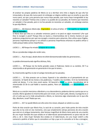 DESCUBRE LA BIBLIA – Nivel Intermedio Nuevo Testamento
www.descubrelabiblia.org Pág - 86 -
Al analizar las propias palabras de María se va a derribar otro mito o dogma de que ella fue
inmaculada y de que ella nunca pecó sin embargo un dogma católico que se enseña es que ella
nunca pecó, así que ¿una persona que nunca haya pecado, que nunca haya transgredido la ley
necesita un salvador? Yeshúa vino a salvar a su pueblo de sus pecados, de manera que necesitas
un salvador si has pecado, pero si no has pecado no necesitas un salvador, sin embargo veamos
lo que dijo María:
LUCAS 1.-… 46 Entonces María dijo: Engrandece mi alma al Señor; 47 Y mi espíritu se regocija en
Dios mi Salvador…
Si María dice que Dios es su salvador entonces ¿pecó o no pecó en algún momento? ¿Por qué
Dios la escogió si pecó? Porque Dios es bueno y misericordioso de la misma manera en que
podemos preguntarnos por qué nos escogió a nosotros para salvarnos, Dios utiliza vasos frágiles,
personas imperfectas porque si no utilizara a personas imperfectas entonces no podría utilizar a
nadie porque todos somos imperfectos;
LUCAS 1.-… 48 Porque ha mirado la bajeza de su sierva;…
Ella se consideraba indigna de recibir esto;
LUCAS 1.-… Pues he aquí, desde ahora me dirán bienaventurada todas las generaciones…
La palabra bienaventurada significa dichosa, feliz;
LUCAS 1.-… 49 Porque me ha hecho grandes cosas el Poderoso; Santo es su nombre, 50 Y su
misericordia es de generación en generación A los que le temen…
Su misericordia significa no dar el castigo merecido por los pecados;
LUCAS 1.-… 51 Hizo proezas con su brazo; Esparció a los soberbios en el pensamiento de sus
corazones. 52 Quitó de los tronos a los poderosos, Y exaltó a los humildes. 53 A los hambrientos
colmó de bienes, Y a los ricos envió vacíos. 54 Socorrió a Israel su siervo, Acordándose de la
misericordia 55 De la cual habló a nuestros padres, Para con Abraham y su descendencia para
siempre…
María en su oración menciona a Abraham y a su descendencia; podemos darnos cuenta que en su
oración, María agradece la misericordia para con Israel, una mujer judía, devota, la pregunta es si
¿En el culto que se le rinde actualmente a María, se menciona algo relacionado con lo que ella
dijo, Abraham, Israel? Nada que ver;
LUCAS 1.-… 56 Y se quedó María con ella como tres meses; después se volvió a su casa.
Parte de ésta oración que María hizo, la sacó de su corazón, pero hubo partes de ésta oración
que ella no las creó en ése momento, sino que simplemente extrajo porciones de otra oración
que está en el antiguo testamento, éste famoso magníficat de María tiene parte de una oración
de una mujer llamada Ana que estaba en el tabernáculo aproximadamente un poco más de mil
años a. de C. ésta mujer llamada Ana estaba en el tabernáculo, era una mujer estéril y ella
comenzó a pedirle al Señor que le concediera un hijo y que se lo concedía se lo iba a consagrar,
 