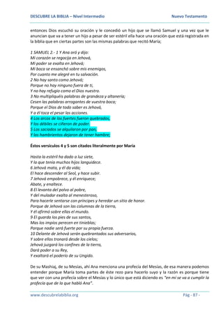 DESCUBRE LA BIBLIA – Nivel Intermedio Nuevo Testamento
www.descubrelabiblia.org Pág - 87 -
entonces Dios escuchó su oración y le concedió un hijo que se llamó Samuel y una vez que le
anuncian que va a tener un hijo a pesar de ser estéril ella hace una oración que está registrada en
la biblia que en ciertas partes son las mismas palabras que recitó María;
1 SAMUEL 2.- 1 Y Ana oró y dijo:
Mi corazón se regocija en Jehová,
Mi poder se exalta en Jehová;
Mi boca se ensanchó sobre mis enemigos,
Por cuanto me alegré en tu salvación.
2 No hay santo como Jehová;
Porque no hay ninguno fuera de ti,
Y no hay refugio como el Dios nuestro.
3 No multipliquéis palabras de grandeza y altanería;
Cesen las palabras arrogantes de vuestra boca;
Porque el Dios de todo saber es Jehová,
Y a él toca el pesar las acciones.
4 Los arcos de los fuertes fueron quebrados,
Y los débiles se ciñeron de poder.
5 Los saciados se alquilaron por pan,
Y los hambrientos dejaron de tener hambre;
Éstos versículos 4 y 5 son citados literalmente por María
Hasta la estéril ha dado a luz siete,
Y la que tenía muchos hijos languidece.
6 Jehová mata, y él da vida;
El hace descender al Seol, y hace subir.
7 Jehová empobrece, y él enriquece;
Abate, y enaltece.
8 El levanta del polvo al pobre,
Y del muladar exalta al menesteroso,
Para hacerle sentarse con príncipes y heredar un sitio de honor.
Porque de Jehová son las columnas de la tierra,
Y él afirmó sobre ellas el mundo.
9 El guarda los pies de sus santos,
Mas los impíos perecen en tinieblas;
Porque nadie será fuerte por su propia fuerza.
10 Delante de Jehová serán quebrantados sus adversarios,
Y sobre ellos tronará desde los cielos;
Jehová juzgará los confines de la tierra,
Dará poder a su Rey,
Y exaltará el poderío de su Ungido.
De su Mashiaj, de su Mesías, ahí Ana menciona una profecía del Mesías, de esa manera podemos
entender porque María toma partes de éste rezo para hacerlo suyo y la razón es porque tiene
que ver con una profecía sobre el Mesías y lo único que está diciendo es “en mí se va a cumplir la
profecía que de la que habló Ana”.
 