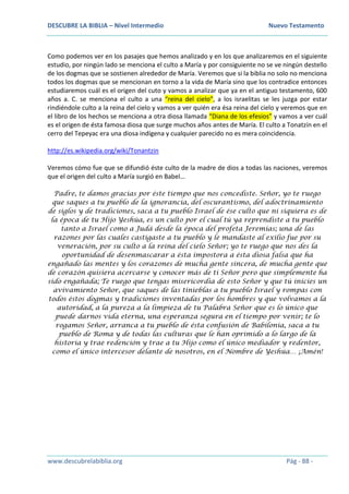 DESCUBRE LA BIBLIA – Nivel Intermedio Nuevo Testamento
www.descubrelabiblia.org Pág - 88 -
Como podemos ver en los pasajes que hemos analizado y en los que analizaremos en el siguiente
estudio, por ningún lado se menciona el culto a María y por consiguiente no se ve ningún destello
de los dogmas que se sostienen alrededor de María. Veremos que si la biblia no solo no menciona
todos los dogmas que se mencionan en torno a la vida de María sino que los contradice entonces
estudiaremos cuál es el origen del cuto y vamos a analizar que ya en el antiguo testamento, 600
años a. C. se menciona el culto a una “reina del cielo”, a los israelitas se les juzga por estar
rindiéndole culto a la reina del cielo y vamos a ver quién era ésa reina del cielo y veremos que en
el libro de los hechos se menciona a otra diosa llamada “Diana de los efesios” y vamos a ver cuál
es el origen de ésta famosa diosa que surge muchos años antes de María. El culto a Tonatzín en el
cerro del Tepeyac era una diosa indígena y cualquier parecido no es mera coincidencia.
http://es.wikipedia.org/wiki/Tonantzin
Veremos cómo fue que se difundió éste culto de la madre de dios a todas las naciones, veremos
que el origen del culto a María surgió en Babel…
Padre, te damos gracias por éste tiempo que nos concediste. Señor, yo te ruego
que saques a tu pueblo de la ignorancia, del oscurantismo, del adoctrinamiento
de siglos y de tradiciones, saca a tu pueblo Israel de ése culto que ni siquiera es de
la época de tu Hijo Yeshúa, es un culto por el cual tú ya reprendiste a tu pueblo
tanto a Israel como a Judá desde la época del profeta Jeremías; una de las
razones por las cuales castigaste a tu pueblo y le mandaste al exilio fue por su
veneración, por su culto a la reina del cielo Señor; yo te ruego que nos des la
oportunidad de desenmascarar a ésta impostora a ésta diosa falsa que ha
engañado las mentes y los corazones de mucha gente sincera, de mucha gente que
de corazón quisiera acercarse y conocer más de ti Señor pero que simplemente ha
sido engañada; Te ruego que tengas misericordia de esto Señor y que tú inicies un
avivamiento Señor, que saques de las tinieblas a tu pueblo Israel y rompas con
todos éstos dogmas y tradiciones inventadas por los hombres y que volvamos a la
autoridad, a la pureza a la limpieza de tu Palabra Señor que es lo único que
puede darnos vida eterna, una esperanza segura en el tiempo por venir; te lo
rogamos Señor, arranca a tu pueblo de ésta confusión de Babilonia, saca a tu
pueblo de Roma y de todas las culturas que le han oprimido a lo largo de la
historia y trae redención y trae a tu Hijo como el único mediador y redentor,
como el único intercesor delante de nosotros, en el Nombre de Yeshúa… ¡Amén!
 