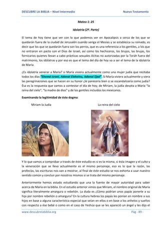DESCUBRE LA BIBLIA – Nivel Intermedio Nuevo Testamento
www.descubrelabiblia.org Pág - 89 -
Mateo 1: 25
Idolatría (2ª. Parte)
El tema de hoy tiene que ver con lo que podemos ver en Apocalipsis a cerca de los que se
quedarán fuera de la ciudad de Jerusalén cuando venga el Mesías y se establezca su reinado, es
decir que los que se quedarán fuera son los perros, que es una referencia a los gentiles, a los que
no entraron en pacto con el Dios de Israel, así como los hechiceros, los brujos, las brujas, los
fornicarios quienes llevan a cabo prácticas sexuales ilícitas no autorizadas por la Toráh fuera del
matrimonio, los idólatras y por eso es que el tema del día de hoy va a ser el tema de la idolatría
de María.
¿Es idolatría venerar a María? si María viviera actualmente como una mujer judía que recitaba
todos los días “Shemá Israel, Adonai Eloheinu, Adonai Ejad”. Si María viviera actualmente y viera
las peregrinaciones que se hacen en su honor ¿le parecería bien o se escandalizaría como judía?
Ésa es la respuesta que vamos a contestar el día de hoy; de Miriam, la judía devota a María “la
reina del cielo”, “la madre de dios” y de los gentiles incluidos los mexicanos.
Examinando la legitimidad de éste dogma:
Miriam la Judía La reina del cielo
Y lo que vamos a comprobar a través de éste estudio es si es la misma, si ésta imagen y el culto y
la veneración que se lleva actualmente es el mismo personaje, eso es lo que la razón, las
profecías, las escrituras nos van a mostrar, al final de éste estudio se nos exhorta a usar nuestro
sentido común y concluir por nosotros mismos si se trata del mismo personaje.
Anteriormente hemos estado estudiando que una la fuente de mayor autoridad para saber
acerca de María en la biblia. En el estudio anterior vimos que Miriam, el nombre original de María
significa literalmente amargura o rebelión. La duda es ¿Cómo podrían unos papás ponerle a su
hija por nombre rebelión o amargura? En la cultura hebrea los papás les ponían en nombre a sus
hijos en base a alguna característica especial que veían en ellos o en base a los anhelos y sueños
con respecto a ése bebé o como en el caso de Yeshúa que se les apareció un ángel y les dijo el
 