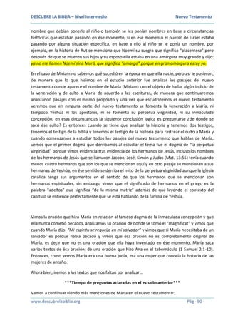 DESCUBRE LA BIBLIA – Nivel Intermedio Nuevo Testamento
www.descubrelabiblia.org Pág - 90 -
nombre que debían ponerle al niño o también se les ponían nombres en base a circunstancias
históricas que estaban pasando en ése momento, si en ése momento el pueblo de Israel estaba
pasando por alguna situación específica, en base a ello al niño se le ponía un nombre, por
ejemplo, en la historia de Rut se menciona que Noemí su suegra que significa “placentera” pero
después de que se mueren sus hijos y su esposo ella estaba en una amargura muy grande y dijo:
ya no me llamen Noemí sino Mará, que significa “amargo” porque en gran amargura estoy yo.
En el caso de Miriam no sabemos qué sucedió en la época en que ella nació, pero así le pusieron,
de manera que lo que hicimos en el estudio anterior fue analizar los pasajes del nuevo
testamento donde aparece el nombre de María (Miriam) con el objeto de hallar algún indicio de
la veneración y de culto a María de acuerdo a las escrituras, de manera que continuaremos
analizando pasajes con el mismo propósito y una vez que escudriñemos el nuevo testamento
veremos que en ninguna parte del nuevo testamento se fomenta la veneración a María, ni
tampoco Yeshúa ni los apóstoles, ni se fomenta su perpetua virginidad, ni su inmaculada
concepción, en esas circunstancias la siguiente conclusión lógica es preguntarse ¿de donde se
sacó ése culto? Es entonces cuando se tiene que analizar la historia y tenemos dos testigos,
tenemos el testigo de la biblia y tenemos el testigo de la historia para rastrear el culto a María y
cuando comenzamos a estudiar todos los pasajes del nuevo testamento que hablan de María,
vemos que el primer dogma que derribamos al estudiar el tema fue el dogma de “la perpetua
virginidad” porque vimos evidencia tras evidencia de los hermanos de Jesús, incluso los nombres
de los hermanos de Jesús que se llamaron Jacobo, José, Simón y Judas (Mat. 13:55) tenía cuando
menos cuatro hermanos que son los que se mencionan aquí y en otro pasaje se mencionan a sus
hermanas de Yeshúa, en ése sentido se derriba el mito de la perpetua virginidad aunque la iglesia
católica tenga sus argumentos en el sentido de que los hermanos que se mencionan son
hermanos espirituales, sin embargo vimos que el significado de hermanos en el griego es la
palabra “adelfos” que significa “de la misma matriz” además de que leyendo el contexto del
capítulo se entiende perfectamente que se está hablando de la familia de Yeshúa.
Vimos la oración que hizo María en relación al famoso dogma de la inmaculada concepción y que
ella nunca cometió pecados, analizamos su oración de donde se tomó el “magníficat” y vimos que
cuando María dijo: “Mi espíritu se regocija en mi salvador” y vimos que si María necesitaba de un
salvador es porque había pecado y vimos que ésa oración no es completamente original de
María, es decir que no es una oración que ella haya inventado en ése momento, María saca
varios textos de ésa oración; de una oración que hizo Ana en el tabernáculo (1 Samuel 2:1-10).
Entonces, como vemos María era una buena judía, era una mujer que conocía la historia de las
mujeres de antaño.
Ahora bien, iremos a los textos que nos faltan por analizar…
***Tiempo de preguntas aclaradas en el estudio anterior***
Vamos a continuar viendo más menciones de María en el nuevo testamento:
 