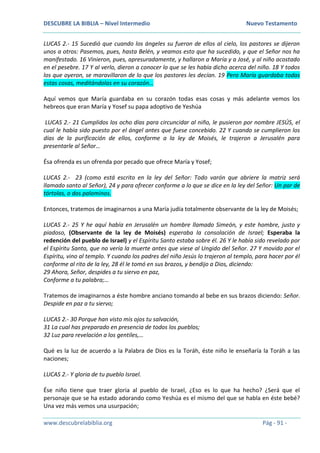 DESCUBRE LA BIBLIA – Nivel Intermedio Nuevo Testamento
www.descubrelabiblia.org Pág - 91 -
LUCAS 2.- 15 Sucedió que cuando los ángeles su fueron de ellos al cielo, los pastores se dijeron
unos a otros: Pasemos, pues, hasta Belén, y veamos esto que ha sucedido, y que el Señor nos ha
manifestado. 16 Vinieron, pues, apresuradamente, y hallaron a María y a José, y al niño acostado
en el pesebre. 17 Y al verlo, dieron a conocer lo que se les había dicho acerca del niño. 18 Y todos
los que oyeron, se maravillaron de lo que los pastores les decían. 19 Pero María guardaba todas
estas cosas, meditándolas en su corazón…
Aquí vemos que María guardaba en su corazón todas esas cosas y más adelante vemos los
hebreos que eran María y Yosef su papa adoptivo de Yeshúa
LUCAS 2.- 21 Cumplidos los ocho días para circuncidar al niño, le pusieron por nombre JESÚS, el
cual le había sido puesto por el ángel antes que fuese concebido. 22 Y cuando se cumplieron los
días de la purificación de ellos, conforme a la ley de Moisés, le trajeron a Jerusalén para
presentarle al Señor…
Ésa ofrenda es un ofrenda por pecado que ofrece María y Yosef;
LUCAS 2.- 23 (como está escrito en la ley del Señor: Todo varón que abriere la matriz será
llamado santo al Señor), 24 y para ofrecer conforme a lo que se dice en la ley del Señor: Un par de
tórtolas, o dos palominos.
Entonces, tratemos de imaginarnos a una María judía totalmente observante de la ley de Moisés;
LUCAS 2.- 25 Y he aquí había en Jerusalén un hombre llamado Simeón, y este hombre, justo y
piadoso, (Observante de la ley de Moisés) esperaba la consolación de Israel; Esperaba la
redención del pueblo de Israel) y el Espíritu Santo estaba sobre él. 26 Y le había sido revelado por
el Espíritu Santo, que no vería la muerte antes que viese al Ungido del Señor. 27 Y movido por el
Espíritu, vino al templo. Y cuando los padres del niño Jesús lo trajeron al templo, para hacer por él
conforme al rito de la ley, 28 él le tomó en sus brazos, y bendijo a Dios, diciendo:
29 Ahora, Señor, despides a tu siervo en paz,
Conforme a tu palabra;…
Tratemos de imaginarnos a éste hombre anciano tomando al bebe en sus brazos diciendo: Señor.
Despide en paz a tu siervo;
LUCAS 2.- 30 Porque han visto mis ojos tu salvación,
31 La cual has preparado en presencia de todos los pueblos;
32 Luz para revelación a los gentiles,…
Qué es la luz de acuerdo a la Palabra de Dios es la Toráh, éste niño le enseñaría la Toráh a las
naciones;
LUCAS 2.- Y gloria de tu pueblo Israel.
Ése niño tiene que traer gloria al pueblo de Israel, ¿Eso es lo que ha hecho? ¿Será que el
personaje que se ha estado adorando como Yeshúa es el mismo del que se habla en éste bebé?
Una vez más vemos una usurpación;
 
