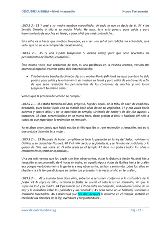 DESCUBRE LA BIBLIA – Nivel Intermedio Nuevo Testamento
www.descubrelabiblia.org Pág - 92 -
LUCAS 2.- 33 Y José y su madre estaban maravillados de todo lo que se decía de él. 34 Y los
bendijo Simeón, y dijo a su madre María: He aquí, éste está puesto para caída y para
levantamiento de muchos en Israel, y para señal que será contradicha…
Éste niño va a hacer que muchos tropiecen, va a ser una señal contradicha no entendida, una
señal que no se va a comprender exactamente;
LUCAS 2.-… 35 (y una espada traspasará tu misma alma), para que sean revelados los
pensamientos de muchos corazones…
Éste mismo texto que acabamos de leer, es una paráfrasis en la Peshita aramea, versión del
arameo al español, veamos como dice ésta traducción:
 Y habiéndolos bendecido Simeón dijo a su madre María (Miriam), he aquí que éste ha sido
puesto para caída y levantamiento de muchos en Israel y para señal de controversia a fin
de que sean revelados los pensamientos de los corazones de muchos y una lanza
traspasará tu misma alma…
Vemos que la profecía de Simeón se cumplió;
LUCAS 2.-… 36 Estaba también allí Ana, profetisa, hija de Fanuel, de la tribu de Aser, de edad muy
avanzada, pues había vivido con su marido siete años desde su virginidad, 37 y era viuda hacía
ochenta y cuatro años; y no se apartaba del templo, sirviendo de noche y de día con ayunos y
oraciones. 38 Esta, presentándose en la misma hora, daba gracias a Dios, y hablaba del niño a
todos los que esperaban la redención en Jerusalén.
Ya estaban anunciando que había nacido el niño que iba a traer redención a Jerusalén, eso es lo
que andaba diciendo ésta mujer;
LUCAS 2.-… 39 Después de haber cumplido con todo lo prescrito en la ley del Señor, volvieron a
Galilea, a su ciudad de Nazaret. 40 Y el niño crecía y se fortalecía, y se llenaba de sabiduría; y la
gracia de Dios era sobre él. El niño Jesús en el templo 41 Iban sus padres todos los años a
Jerusalén en la fiesta de la pascua;…
Una vez más vemos que los papás son bien observantes, viajar la distancia desde Nazaret hasta
Jerusalén es un promedio de 4 horas en coche, en aquella época viajar de Galilea hasta Jerusalén
era porque verdaderamente la gente era muy observante, se iban caminando todos los años en
obediencia a la ley que dicta que se tenían que presentar tres veces al año en Jerusalén;
LUCAS 2.-… 42 y cuando tuvo doce años, subieron a Jerusalén conforme a la costumbre de la
fiesta. 43 Al regresar ellos, acabada la fiesta, se quedó el niño Jesús en Jerusalén, sin que lo
supiesen José y su madre. 44 Y pensando que estaba entre la compañía, anduvieron camino de un
día; y le buscaban entre los parientes y los conocidos; 45 pero como no le hallaron, volvieron a
Jerusalén buscándole. 46 Y aconteció que tres días después le hallaron en el templo, sentado en
medio de los doctores de la ley, oyéndoles y preguntándoles…
 