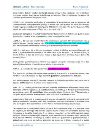 DESCUBRE LA BIBLIA – Nivel Intermedio Nuevo Testamento
www.descubrelabiblia.org Pág - 93 -
Éstos doctores de la ley estaban disertando cosas de la ley y Yeshúa estaba con ellos haciéndoles
preguntas, muchos dicen que es probable que ahí estuviera Gilel, el rabino que fue rabino de
Gamaliel, que fue rabino del apóstol Pablo;
LUCAS 2.-… 47 Y todos los que le oían, se maravillaban de su inteligencia y de sus respuestas. 48
Cuando le vieron, se sorprendieron; y le dijo su madre: Hijo, ¿por qué nos has hecho así? He aquí,
tu padre y yo te hemos buscado con angustia. 49 Entonces él les dijo: ¿Por qué me buscabais? ¿No
sabíais que en los negocios de mi Padre me es necesario estar?...
¿Cuáles son los negocios de su Padre según Yeshúa? Estar discutiendo de la ley, así que si tú estás
discutiendo a cerca de la ley, entonces estas en los negocios de tu Padre;
LUCAS 2.-… 50 Mas ellos no entendieron las palabras que les habló. 51 Y descendió con ellos, y
volvió a Nazaret, y estaba sujeto a ellos. Y su madre guardaba todas estas cosas en su corazón…
52 Y Jesús crecía en sabiduría y en estatura, y en gracia para con Dios y los hombres.
JUAN 2.-… 1 Al tercer día se hicieron unas bodas en Caná de Galilea; y estaba allí la madre de
Jesús. 2 Y fueron también invitados a las bodas Jesús y sus discípulos. 3 Y faltando el vino, la
madre de Jesús le dijo: No tienen vino. 4 Jesús le dijo: ¿Qué tienes conmigo, mujer? Aún no ha
venido mi hora…
María ya sabía que Yeshúa era un hombre muy especial, un ungido, entonces cuando ella le dice
que se les acabó el vino él le contesta que aún no es su momento;
JUAN 2.-… 5 Su madre dijo a los que servían: Haced todo lo que os dijere…
Ésas son de las palabras más importantes que María dice en todo el nuevo testamento, bien
haríamos en escuchar lo que ella dijo: “hagan lo que Él dice”, eso deberíamos de hacer…
Más adelante vemos en Juan 19 un pasaje clave que se utiliza alegóricamente para sacar toda la
doctrina de María como la madre de todos los creyentes;
JUAN 19.-… 25 Estaban junto a la cruz de Jesús su madre, y la hermana de su madre, María mujer
de Cleofas, y María Magdalena. 26 Cuando vio Jesús a su madre, y al discípulo a quien él amaba,
que estaba presente, (El apóstol Juan) dijo a su madre: Mujer, he ahí tu hijo. 27 Después dijo al
discípulo: He ahí tu madre. Y desde aquella hora el discípulo la recibió en su casa…
La escritura no dice nada al respecto, pero de acuerdo a la tradición, José murió prematuramente
y ella se quedó viuda, se quedó sola y vivía con Yeshúa, aclaramos que esto no lo dice la escritura
sino que es parte de la tradición que cuando Yeshúa muere se la encarga a su discípulo.
De éste versículo se toma para establecer por parte de la religión que María es la madre de todos
los creyentes, sin embargo esto equivale a estirar mucho el texto, hay un cantante católico muy
famoso que se llama Martín Valverde, él era cristiano evangélico y se hizo católico por éste pasaje
diciendo: “como cristiano evangélico siempre atacó a María como la madre de todos, pero un día
Jesús me llevó a María”; sin embargo el texto no tiene nada que ver con lo que Yeshúa le dijo al
apóstol Juan, ese es un ejemplo de alegorizar los pasajes de la biblia, es decir, sí se puede
 