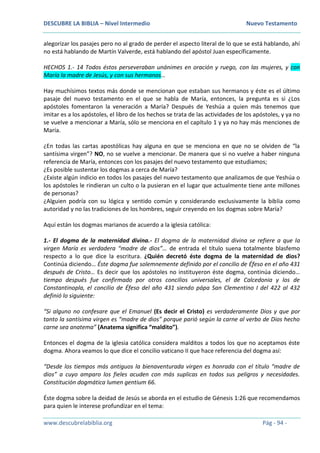 DESCUBRE LA BIBLIA – Nivel Intermedio Nuevo Testamento
www.descubrelabiblia.org Pág - 94 -
alegorizar los pasajes pero no al grado de perder el aspecto literal de lo que se está hablando, ahí
no está hablando de Martín Valverde, está hablando del apóstol Juan específicamente.
HECHOS 1.- 14 Todos éstos perseveraban unánimes en oración y ruego, con las mujeres, y con
María la madre de Jesús, y con sus hermanos…
Hay muchísimos textos más donde se mencionan que estaban sus hermanos y éste es el último
pasaje del nuevo testamento en el que se habla de María, entonces, la pregunta es si ¿Los
apóstoles fomentaron la veneración a María? Después de Yeshúa a quien más tenemos que
imitar es a los apóstoles, el libro de los hechos se trata de las actividades de los apóstoles, y ya no
se vuelve a mencionar a María, sólo se menciona en el capítulo 1 y ya no hay más menciones de
María.
¿En todas las cartas apostólicas hay alguna en que se menciona en que no se olviden de “la
santísima virgen”? NO, no se vuelve a mencionar. De manera que si no vuelve a haber ninguna
referencia de María, entonces con los pasajes del nuevo testamento que estudiamos;
¿Es posible sustentar los dogmas a cerca de María?
¿Existe algún indicio en todos los pasajes del nuevo testamento que analizamos de que Yeshúa o
los apóstoles le rindieran un culto o la pusieran en el lugar que actualmente tiene ante millones
de personas?
¿Alguien podría con su lógica y sentido común y considerando exclusivamente la biblia como
autoridad y no las tradiciones de los hombres, seguir creyendo en los dogmas sobre María?
Aquí están los dogmas marianos de acuerdo a la iglesia católica:
1.- El dogma de la maternidad divina.- El dogma de la maternidad divina se refiere a que la
virgen María es verdadera “madre de dios”… de entrada el título suena totalmente blasfemo
respecto a lo que dice la escritura. ¿Quién decretó éste dogma de la maternidad de dios?
Continúa diciendo… Éste dogma fue solemnemente definido por el concilio de Éfeso en el año 431
después de Cristo… Es decir que los apóstoles no instituyeron éste dogma, continúa diciendo…
tiempo después fue confirmado por otros concilios universales, el de Calcedonia y los de
Constantinopla, el concilio de Éfeso del año 431 siendo pápa San Clementino I del 422 al 432
definió lo siguiente:
“Si alguno no confesare que el Emanuel (Es decir el Cristo) es verdaderamente Dios y que por
tanto la santísima virgen es “madre de dios” porque parió según la carne al verbo de Dios hecho
carne sea anatema” (Anatema significa “maldito”).
Entonces el dogma de la iglesia católica considera malditos a todos los que no aceptamos éste
dogma. Ahora veamos lo que dice el concilio vaticano II que hace referencia del dogma así:
“Desde los tiempos más antiguos la bienaventurada virgen es honrada con el título “madre de
dios” a cuyo amparo los fieles acuden con más suplicas en todos sus peligros y necesidades.
Constitución dogmática lumen gentium 66.
Éste dogma sobre la deidad de Jesús se aborda en el estudio de Génesis 1:26 que recomendamos
para quien le interese profundizar en el tema:
 