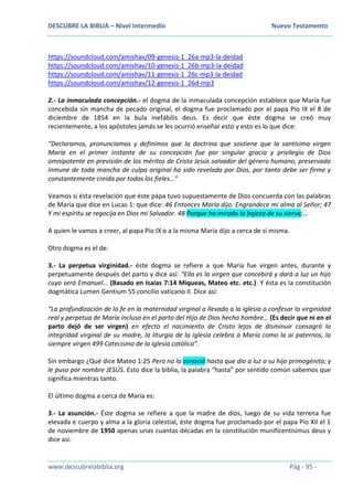 DESCUBRE LA BIBLIA – Nivel Intermedio Nuevo Testamento
www.descubrelabiblia.org Pág - 95 -
https://soundcloud.com/amishav/09-genesis-1_26a-mp3-la-deidad
https://soundcloud.com/amishav/10-genesis-1_26b-mp3-la-deidad
https://soundcloud.com/amishav/11-genesis-1_26c-mp3-la-deidad
https://soundcloud.com/amishav/12-genesis-1_26d-mp3
2.- La inmaculada concepción.- el dogma de la inmaculada concepción establece que María fue
concebida sin mancha de pecado original, el dogma fue proclamado por el papa Pío IX el 8 de
diciembre de 1854 en la bula inefábilis deus. Es decir que éste dogma se creó muy
recientemente, a los apóstoles jamás se les ocurrió enseñar esto y esto es lo que dice:
“Declaramos, pronunciamos y definimos que la doctrina que sostiene que la santísima virgen
María en el primer instante de su concepción fue por singular gracia y privilegio de Dios
omnipotente en previsión de los méritos de Cristo Jesús salvador del género humano, preservada
inmune de toda mancha de culpa original ha sido revelada por Dios, por tanto debe ser firme y
constantemente creída por todos los fieles…”
Veamos si ésta revelación que éste pápa tuvo supuestamente de Dios concuerda con las palabras
de María que dice en Lucas 1: que dice: 46 Entonces María dijo: Engrandece mi alma al Señor; 47
Y mi espíritu se regocija en Dios mi Salvador. 48 Porque ha mirado la bajeza de su sierva;…
A quien le vamos a creer, al papa Pío IX o a la misma María dijo a cerca de sí misma.
Otro dogma es el de:
3.- La perpetua virginidad.- éste dogma se refiere a que María fue virgen antes, durante y
perpetuamente después del parto y dice así: “Ella es la virgen que concebirá y dará a luz un hijo
cuyo será Emanuel… (Basado en Isaías 7:14 Miqueas, Mateo etc. etc.). Y ésta es la constitución
dogmática Lumen Gentium 55 concilio vaticano II. Dice así:
“La profundización de la fe en la maternidad virginal a llevado a la iglesia a confesar la virginidad
real y perpetua de María incluso en el parto del Hijo de Dios hecho hombre… (Es decir que ni en el
parto dejó de ser virgen) en efecto el nacimiento de Cristo lejos de disminuir consagró la
integridad virginal de su madre, la liturgia de la iglesia celebra a María como la ai paternos, la
siempre virgen 499 Catecismo de la iglesia católica”.
Sin embargo ¿Qué dice Mateo 1:25 Pero no la conoció hasta que dio a luz a su hijo primogénito; y
le puso por nombre JESÚS. Esto dice la biblia, la palabra “hasta” por sentido común sabemos que
significa mientras tanto.
El último dogma a cerca de María es:
3.- La asunción.- Éste dogma se refiere a que la madre de dios, luego de su vida terrena fue
elevada e cuerpo y alma a la gloria celestial, éste dogma fue proclamado por el papa Pío XII el 1
de noviembre de 1950 apenas unas cuantas décadas en la constitución munificentisimus deus y
dice así:
 