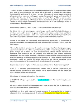 DESCUBRE LA BIBLIA – Nivel Intermedio Nuevo Testamento
www.descubrelabiblia.org Pág - 96 -
“Después de elevar a Dios muchas y reiteradas veces y de invocar la luz del espíritu de la verdad
para gloria de Dios omnipotente que otorgó a la virgen María su peculiar benevolencia para
honor de su hijo rey inmortal de los siglos y vencedor del pecado y de la muerte para aumentar la
gloria de la misma a augusta madre y para gozo y alegría de toda iglesia, con la autoridad de
nuestro señor Jesucristo de los bienaventurados apóstoles Pedro y Pablo y con la nuestra
pronunciamos, declaramos y definimos ser dogma divinamente revelado, que la inmaculada
“madre de dios” y siempre virgen María terminando el curso de su vida terrenal fue asunta en
cuerpo y alma a la gloria del cielo.
Lo interesante es que cita a Jesús, a Pablo y a Pedro, pero ¿Dónde dicen ellos eso?
Por último, éste es más reciente y controversial porque cuando Juan Pablo II dijo éste dogma se
armó una tremenda bronca entre las iglesias católicas, cristianos ecuménicos y muchos cristianos
protestantes, porque él decretó a María como “corredentora de la humanidad” porque ella junto
con Cristo son parte de la redención, es decir que gracias a María tenemos redención.
Aunque es un dogma muy controversial en el catolicismo ya se utiliza la terminología de
corredentora para ella, Juan Pablo segundo fue el primero en usar el término y esto es lo que dijo
Juan Pablo II:
“En virtud de la historia reciente no es de poca importancia que Juan Pablo II sin fanfarreas pero
de una manera totalmente pública haya rehabilitado la palabra corredentora y la haya usado de
forma análoga, por lo menos seis veces en declaraciones públicas, esto sin mencionar sus
referencias más numerosas aún del concepto que representa éste término analicemos
rápidamente la utilización que le ha dado a la palabra corredentora: En el saludo que dirigió a los
enfermos después de su audiencia general el 8 de Septiembre de 1982 el papa dijo “María aunque
concebida y nacida sin mancha del pecado participó de una manera maravillosa en los
sufrimientos de su divino Hijo para poder ser la corredentora de la humanidad”.
La palabra corredentora implica muchísimas cosas pero las escrituras ¿Qué dicen al respecto?
ISAÍAS 45.- 21 Proclamad, y hacedlos acercarse, y entren todos en consulta; ¿quién hizo oír esto
desde el principio, y lo tiene dicho desde entonces, sino yo Jehová? Y no hay más Dios que yo; Dios
justo y Salvador; ningún otro fuera de mí.
Dios dijo que no hay quien salve, sólo es Él el que salva.
1 TIMOTEO 2.- 5 Porque hay un solo Dios, y un solo mediador entre Dios y los hombres, Jesucristo
hombre,…
No es lícito por las escrituras orarle a nadie más o a través de nadie más que no sea a través de
Jesucristo, Yeshúa, el Mesías, ¡ES PROHIBIDO!
ÉXODO 20.-… 4 No te harás imagen, ni ninguna semejanza de lo que esté arriba en el cielo, ni
abajo en la tierra, ni en las aguas debajo de la tierra. 5 No te inclinarás a ellas, ni las honrarás;…
 