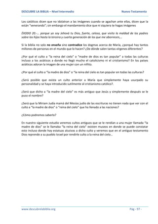 DESCUBRE LA BIBLIA – Nivel Intermedio Nuevo Testamento
www.descubrelabiblia.org Pág - 97 -
Los católicos dicen que no idolatran a las imágenes cuando se agachan ante ellas, dicen que la
están “venerando”; sin embargo el mandamiento dice que ni siquiera te hagas imágenes
ÉXODO 20.-… porque yo soy Jehová tu Dios, fuerte, celoso, que visito la maldad de los padres
sobre los hijos hasta la tercera y cuarta generación de los que me aborrecen,…
Si la biblia no solo no enseña sino contradice los dogmas acerca de María, ¿porqué hay tantos
millones de personas en el mundo que lo hacen? ¿De dónde salen tantas vírgenes diferentes?
¿Por qué el culto a “la reina del cielo” o “madre de dios es tan popular” a todas las culturas
incluso a los asiáticos a donde no llegó mucho el catolicismo ni el cristianismo? En los países
asiáticos adoran la imagen de una mujer con un niñito.
¿Por qué el culto a “la madre de dios” o “la reina del cielo es tan popular en todas las culturas?
¿Será posible que exista un culto anterior a María que simplemente haya usurpado su
personalidad y se haya introducido sutilmente al cristianismo católico?.
¿Será que dicho a “la madre del cielo” es más antiguo que Jesús y simplemente después se le
puso el nombre?
¿Será que la Miriam Judía mamá del Mesías judío de las escrituras no tienen nada que ver con el
culto a “la madre de dios” o “reina del cielo” que ha llenado a las naciones?
¿Cómo podremos saberlo?
En nuestro siguiente estudio veremos cultos antiguos que se le rendían a una mujer llamada “la
madre de dios” se le llamaba “la reina del cielo” existen museos en donde se puede constatar
esto incluso donde hay estatuas alusivas a dicho culto y veremos que en el antiguo testamento
Dios reprende a su pueblo Israel por rendirle culto a la reina del cielo…
 