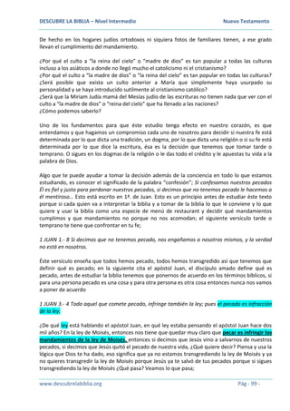 DESCUBRE LA BIBLIA – Nivel Intermedio Nuevo Testamento
www.descubrelabiblia.org Pág - 99 -
De hecho en los hogares judíos ortodoxos ni siquiera fotos de familiares tienen, a ese grado
llevan el cumplimiento del mandamiento.
¿Por qué el culto a “la reina del cielo” o “madre de dios” es tan popular a todas las culturas
incluso a los asiáticos a donde no llegó mucho el catolicismo ni el cristianismo?
¿Por qué el culto a “la madre de dios” o “la reina del cielo” es tan popular en todas las culturas?
¿Será posible que exista un culto anterior a María que simplemente haya usurpado su
personalidad y se haya introducido sutilmente al cristianismo católico?
¿Será que la Miriam Judía mamá del Mesías judío de las escrituras no tienen nada que ver con el
culto a “la madre de dios” o “reina del cielo” que ha llenado a las naciones?
¿Cómo podemos saberlo?
Uno de los fundamentos para que éste estudio tenga efecto en nuestro corazón, es que
entendamos y que hagamos un compromiso cada uno de nosotros para decidir si nuestra fe está
determinada por lo que dicta una tradición, un dogma, por lo que dicta una religión o si su fe está
determinada por lo que dice la escritura, ésa es la decisión que tenemos que tomar tarde o
temprano. O sigues en los dogmas de la religión o le das todo el crédito y le apuestas tu vida a la
palabra de Dios.
Algo que te puede ayudar a tomar la decisión además de la conciencia en todo lo que estamos
estudiando, es conocer el significado de la palabra “confesión”; Si confesamos nuestros pecados
Él es fiel y justo para perdonar nuestros pecados, si decimos que no tenemos pecado le hacemos a
él mentiroso… Esto está escrito en 1ª. de Juan. Esto es un principio antes de estudiar éste texto
porque si cada quien va a interpretar la biblia y a tomar de la biblia lo que le conviene y lo que
quiere y usar la biblia como una especie de menú de restaurant y decidir qué mandamientos
cumplimos y que mandamientos no porque no nos acomodan; el siguiente versículo tarde o
temprano te tiene que confrontar en tu fe;
1 JUAN 1.- 8 Si decimos que no tenemos pecado, nos engañamos a nosotros mismos, y la verdad
no está en nosotros.
Éste versículo enseña que todos hemos pecado, todos hemos transgredido así que tenemos que
definir qué es pecado; en la siguiente cita el apóstol Juan, el discípulo amado define qué es
pecado, antes de estudiar la biblia tenemos que ponernos de acuerdo en los términos bíblicos, si
para una persona pecado es una cosa y para otra persona es otra cosa entonces nunca nos vamos
a poner de acuerdo
1 JUAN 3.- 4 Todo aquel que comete pecado, infringe también la ley; pues el pecado es infracción
de la ley.
¿De qué ley está hablando el apóstol Juan, en qué ley estaba pensando el apóstol Juan hace dos
mil años? En la ley de Moisés, entonces nos tiene que quedar muy claro que pecar es infringir los
mandamientos de la ley de Moisés, entonces si decimos que Jesús vino a salvarnos de nuestros
pecados, si decimos que Jesús quitó el pecado de nuestra vida, ¿Qué quiere decir? Piensa y usa la
lógica que Dios te ha dado, eso significa que ya no estamos transgrediendo la ley de Moisés y ya
no quieres transgredir la ley de Moisés porque Jesús ya te salvó de tus pecados porque si sigues
transgrediendo la ley de Moisés ¿Qué pasa? Veamos lo que pasa;
 
