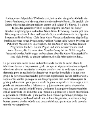 Rainer, ein erfolgreicher TV-Produzent, hat es alle: ein großes Gehalt, ein
 Luxus-Penthouse, ein Mmorg, eine atemberaubende Braut... Es erreicht die
 Spitze mit einigen der am meisten dumm und vulgär-TV-Shows. Bis eines
       Tages, der geheimnisvollen Pegah Empotra Ihr Auto mit voller
 Geschwindigkeit gegen verkaufen. Nach dieser Erfahrung, Rainer gibt eine
 Wendung zu seinem Leben und beschließt, zu produzieren ein intelligentes
 Programm für die Prime - Zeit Ihrer Kette. Versenkt durch eine abgründige
Publikum seines neuen Programms, verlässt Rainer seine Arbeit Systeme der
   Publikum Messung zu untersuchen, die als Zahlen eine weitere Idioten
      Programme bleiben. Rainer, Pegah und seine neuen Freunde sind
    entschlossen, die Existenz einer Verschwörung bei der Schätzung der
  Prozentsätze der Anhörungen zu beweisen, aber die Kette-Führungskräfte
      sind nicht bereit, so gut zu verlassen, die Sie Jahre gekostet hat...

La pelicula trata sobre como un hombre se da cuenta de como afecta la
television basura a las personas , y de por que se sigue emitiendo ese tipo de
television si estan amañadas las cuotas de television se ve lo que a gente
demenda pero en realiad ellos hacen ver lo que les beneficia a la gente un
grupo de personas encabezados por reiner el personaje decide cambiar eso y
sabotear las cuotas para que se emitan programas mas contructivos para la
gente y educativos , para que en vezde la gente se quede en casa salga a leer ,
pueda ver documentales e informarse , y juntando a un grupo de parados
cada uno con una historia diferente , lo logran hasta querer hacerse tambien
con el control de los alimentos que pasan a la poblacion o no en mi opinion ,
al pelicula es entretenida , y me parece bien como el personaje principal va
evolucionando y cambio desde de ser un loco drogadicto , a ser tranquilo y
buena persona de dar todo lo que queda del dinero para sacar de la carcel a
uno de los compañeros .
 