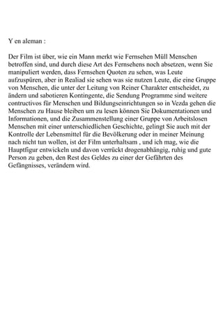 Y en aleman :

Der Film ist über, wie ein Mann merkt wie Fernsehen Müll Menschen
betroffen sind, und durch diese Art des Fernsehens noch absetzen, wenn Sie
manipuliert werden, dass Fernsehen Quoten zu sehen, was Leute
aufzuspüren, aber in Realiad sie sehen was sie nutzen Leute, die eine Gruppe
von Menschen, die unter der Leitung von Reiner Charakter entscheidet, zu
ändern und sabotieren Kontingente, die Sendung Programme sind weitere
contructivos für Menschen und Bildungseinrichtungen so in Vezda gehen die
Menschen zu Hause bleiben um zu lesen können Sie Dokumentationen und
Informationen, und die Zusammenstellung einer Gruppe von Arbeitslosen
Menschen mit einer unterschiedlichen Geschichte, gelingt Sie auch mit der
Kontrolle der Lebensmittel für die Bevölkerung oder in meiner Meinung
nach nicht tun wollen, ist der Film unterhaltsam , und ich mag, wie die
Hauptfigur entwickeln und davon verrückt drogenabhängig, ruhig und gute
Person zu geben, den Rest des Geldes zu einer der Gefährten des
Gefängnisses, verändern wird.
 