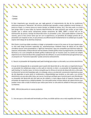 - Tiempo
- Calidad
Es bien importante que recuerde que, por regla general, el mejoramiento de dos de las condiciones
anteriores provoca la "afectación" de la tercer condición (por ejemplo, a mejor calidad en menor tiempo, el
precio es mayor, o a menor precio en menor tiempo, la calidad es menor, etc.). Por esta razón, es crucial
que ponga sobre la mesa todos los factores determinantes de cada cotización que reciba, ya que suele
suceder que si solicita varias cotizaciones existan variaciones de 100%, 200% o incluso más en las
estimaciones de precio y tiempo de desarrollo entre un proveedor y otro. Esto puede deberse a diversas
razones, pero la más común tiene que ver con la experiencia y el portafolio de trabajos previos de un
proveedor con respecto al otro, lo que provoca una diferenciación fundamental en la calidad que se puede
esperar del trabajo de las distintas empresas.
Otro factor crucial que debe considerar al elegir un proveedor es que en los casos en los que requiera que
su sitio web tenga funciones especiales (ej. automatizaciones mediante bases de datos) tal vez deba
considerar buscar como proveedores a "agencias interactivas" (que son compañías que dominan todos los
aspectos relacionados al desarrollo de internet desde el diseño gráfico hasta la programación y los detalles
técnicos) y no a una compañía de diseño gráfico tradicional que en muchos casos no cuenta con amplia
experiencia en el área de desarrollo y programación de software, la cual es fundamental para garantizar que
un proyecto con "funciones especiales" pueda concluirse exitosamente.
4.- Buscar un proveedor de hospedaje web (web hosting) para alojar su sitio web y sus correos electrónicos
A la par de la búsqueda de un proveedor para la parte del desarrollo de su sitio web, es importante buscar
un proveedor de calidad para alojar su sitio web en internet, es decir, un proveedor de hospedaje web o
web hosting. En muchos casos, la misma compañía que le ofrezca el servicio de desarrollo de su sitio web,
le ofrecerá el servicio de hospedaje web, sin embargo, esta es una decisión sumamente importante ya que
de ella dependen en gran parte el rendimiento y disponibilidad que tendrán su sitio web y sus correos
electrónicos una vez que estén listos, por eso es crucial que verifique que el servicio que le sea ofrecido por
su proveedor del desarrollo del sitio web sea de calidad y si tiene alguna duda al respecto, busque otro
proveedor de experiencia y calidad probadas. Con esto podrá evitar muchos dolores de cabeza futuros que
puedan restar valor a todo el esfuerzo que realice para tener un sitio web de calidad en línea para usted o
su empresa.
MXN - 30% de descuento en nuevos productos
5.- Una vez que su sitio web esté terminado y en línea, no olvide solicitar uno o más respaldos del mismo
 