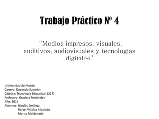 Trabajo Práctico Nº 4
Universidad de Morón
Carrera: Docencia Superior
Cátedra: Tecnología Educativa (1217)
Profesora: Graciela Fernández
Año: 2018
Alumnos: Nicolás Emiliozzi
Rafael Villalba Albarado
Marisa Maldonado
“Medios impresos, visuales,
auditivos, audiovisuales y tecnologías
digitales”
 