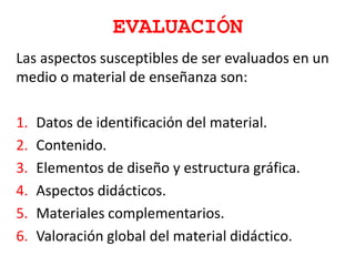 EVALUACIÓN
Las aspectos susceptibles de ser evaluados en un
medio o material de enseñanza son:
1. Datos de identificación del material.
2. Contenido.
3. Elementos de diseño y estructura gráfica.
4. Aspectos didácticos.
5. Materiales complementarios.
6. Valoración global del material didáctico.
 
