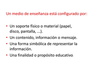 Un medio de enseñanza está configurado por:
• Un soporte físico o material (papel,
disco, pantalla, ...).
• Un contenido, información o mensaje.
• Una forma simbólica de representar la
información.
• Una finalidad o propósito educativo.
 
