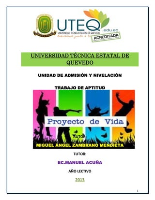 1
UNIVERSIDAD TÉCNICA ESTATAL DE
QUEVEDO
UNIDAD DE ADMISIÓN Y NIVELACIÓN
TRABAJO DE APTITUD
AUTOR:
MIGUEL ÁNGEL ZAMBRANO MENDIETA
TUTOR:
EC.MANUEL ACUÑA
AÑO LECTIVO
2013
 