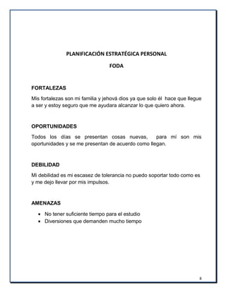 8
PLANIFICACIÓN ESTRATÉGICA PERSONAL
FODA
FORTALEZAS
Mis fortalezas son mi familia y jehová dios ya que solo él hace que llegue
a ser y estoy seguro que me ayudara alcanzar lo que quiero ahora.
OPORTUNIDADES
Todos los días se presentan cosas nuevas, para mí son mis
oportunidades y se me presentan de acuerdo como llegan.
DEBILIDAD
Mi debilidad es mi escasez de tolerancia no puedo soportar todo como es
y me dejo llevar por mis impulsos.
AMENAZAS
No tener suficiente tiempo para el estudio
Diversiones que demanden mucho tiempo
 