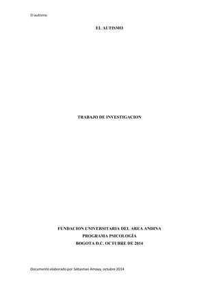 El autismo 
Documento elaborado por Sebastian Amaya, octubre 2014 
EL AUTISMO 
TRABAJO DE INVESTIGACION 
FUNDACION UNIVERSITARIA DEL AREA ANDINA 
PROGRAMA PSICOLOGÍA 
BOGOTA D.C. OCTUBRE DE 2014 
 