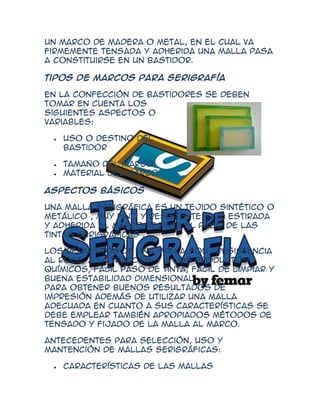 Un marco de madera o metal, en el cual va
firmemente tensada y adherida una malla pasa
a constituirse en un bastidor.

Tipos de marcos para serigrafía

En la confección de bastidores se deben
tomar en cuenta los
siguientes aspectos o
variables:

    Uso o destino del
    bastidor

    Tamaño del marco
    Material del marco

Aspectos básicos

Una malla serigráfica es un tejido sintético o
metálico , muy fino y resistente, que estirada
y adherida al marco permite el paso de las
tintas serigráficas .

Los requisitos de una malla son : resistencia
al roce, a la tracción y a los productos
químicos, fácil paso de tinta, fácil de limpiar y
buena estabilidad dimensional.
Para obtener buenos resultados de
impresión además de utilizar una malla
adecuada en cuanto a sus características se
debe emplear también apropiados métodos de
tensado y fijado de la malla al marco.

Antecedentes para selección, uso y
mantención de mallas serigráficas:

    Características de las mallas
 