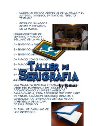 Logra un rápido despegue de la malla y el
   material impreso, evitando el "efecto
   textura".

   Produce un mejor
   corte y definición
   de la matriz.

Procedimientos de
tensado y fijado y
sellado de la malla:

A- Tensado manual

B- Tensado mecánico

C- Tensado neumático

D- Fijado con clavadora

E- Fijado con adhesivos

F- Sellado permanente

G- Sellado provisorio

Acondicionado y limpieza de la malla

Una malla ya tensada y fijada en un marco,
debe ser sometida a un proceso de
acondicionado y limpieza antes de
emulsionarla, para asegurar que esté libre
de tintas, emulsión, residuos grasos e
impurezas, obteniéndose así una mejor
adherencia de la capa
de emulsionado.

Al final de cada uno de
los procesos
 