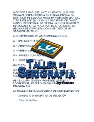 indicados más adelante la pantalla queda
mojada, para secarla en forma rápida, el
bastidor se coloca firme en posición vertical
y se extiende en la malla una hoja de diario
limpio, sin frotar, se retira la hoja húmeda y
se coloca otra hoja por el otro lado. El
secado se completa con aire tibio de un
secador de pelo.

Los procesos de acondicionado son:

A.- Tratamiento mecánico

B.- Desengrasado

C .-Desemulsionado

D.- Limpieza con solventes

E.- Limpieza profunda

Racleta

Dispositivo de metal que la asegure, cuya
función es arrastrar y presionar la tinta a
través de lo malla.

Se le llama también squeege, raedera,
escurridor, rasero, rasqueta, espátula,
raqueta etc.

La racleta esta compuesta de dos elementos

   Mango o dispositivo de sujeción

   Tira de goma
 