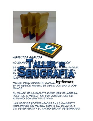 Aspectos Básicos

A) Mango o dispositivo de sujeción

Es el elemento que asegura en forma pareja
la tira de goma se llama también manigueta
El tipo de mango o dispositivo de agarre de
la goma va a depender si se utilizará en
impresión manual o impresión en máquina.

Mango para impresión manual
En impresión manual es asida con una o dos
manos

El mango de la racleta puede ser de madera,
plástico o metal: Por ser livianas, las de
aluminio son muy utilizadas

Las medidas recomendadas en la manigueta
para impresión manual son 13 cm. de alto, 3
cm. de espesor y el ancho estará determinado
 