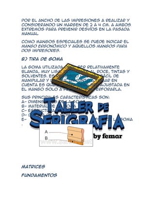 por el ancho de las impresiones a realizar y
considerando un margen de 2 a 4 cm. a ambos
extremos para prevenir desvíos en la pasada
manual

Como mangos especiales se puede indicar el
mango ergonómico y aquellos mangos para
dos impresores.

B) Tira de Goma

La goma utilizada debe ser relativamente
blanda, muy lisa, resistente al roce, tintas y
solventes. es requisito que sea fácil de
manipular y limpiar. Un punto a tomar en
cuenta es que la goma debe ser ajustada en
el mango solo a presión, sin perforarla.

Sus principales características son:
A- Dimensiones de la goma
B- Material de la goma
C- Estructura de la goma
D- Dureza de la goma
E-                            Filo de la goma
.




Matrices

Fundamentos
 