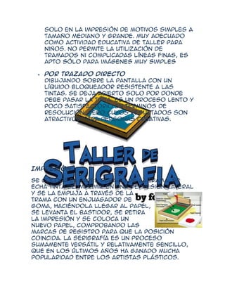 solo en la impresión de motivos simples a
   tamaño mediano y grande. Muy adecuado
   como actividad educativa de taller para
   niños. No permite la utilización de
   tramados ni complicadas líneas finas, es
   apto sólo para imágenes muy simples

   Por trazado directo
   Dibujando sobre la pantalla con un
   líquido bloqueador resistente a las
   tintas. Se deja abierto solo por donde
   debe pasar la tinta. Es un proceso lento y
   poco satisfactorio en términos de
   resolución, pero cuyos resultados son
   atractivos para personas creativas.




Impresión

Se coloca el papel debajo de la trama. Se
echa tinta de imprimir en una depresión lateral
y se la empuja a través de la
trama con un enjuagador de
goma, haciéndola llegar al papel,
Se levanta el bastidor, se retira
la impresión y se coloca un
nuevo papel, comprobando las
marcas de registro para que la posición
coincida. La serigrafía es un proceso
sumamente versátil y relativamente sencillo,
que en los últimos años ha ganado mucha
popularidad entre los artistas plásticos.
 