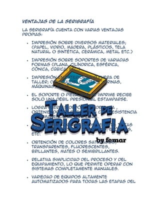 Ventajas de la serigrafía

La serigrafía cuenta con varias ventajas
propias:

   Impresión sobre diversos materiales;
   (papel, vidrio, madera, plásticos, tela
   natural o sintética, cerámica, metal etc.)

   Impresión sobre soportes de variadas
   formas (plana, cilíndrica, esférica,
   cónica, cúbica, etc.)

   Impresión en exteriores o fuera de
   taller; (vehículos, puertas, vitrinas,
   máquinas, etc.).

   El soporte o pieza que se imprime recibe
   solo una débil presión al estamparse.

   Logra fuertes depósitos de tinta ,
   obteniendo colores vivos con resistencia
   y permanencia al aire libre.

   Amplia selección en tipos de tinta: tintas
   sintéticas, textiles, cerámicas, epóxicas,
   etc.

   Obtención de colores saturados,
   transparentes, fluorescentes,
   brillantes, mates o semibrillantes.

   Relativa simplicidad del proceso y del
   equipamiento, lo que permite operar con
   sistemas completamente manuales.

   Variedad de equipos altamente
   automatizados para todas las etapas del
 