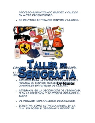 proceso garantizando rapidez y calidad
   en altas producciones.

   Es rentable en tirajes cortos y largos.




Campos de aplicación de la serigrafía

La serigrafía encuentra aplicación en las
siguientes áreas:

   Artística para la producción numerada y
   firmada en cortos tirajes, de obras
   originales en papeles de calidad.

   Artesanal en la decoración de cerámicas,
   o en la impresión y posterior grabado al
   ácido.

   de metales para objetos decorativos

   Educativa; como actividad manual en la
   cual es posible observar y modificar
 