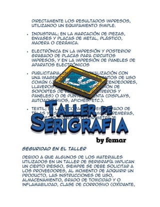 directamente los resultados impresos,
   utilizando un equipamiento simple.

   Industrial; en la marcación de piezas,
   envases y placas de metal, plástico,
   madera o cerámica.

   Electrónica en la impresión y posterior
   grabado de placas para circuitos
   impresos, y en la impresión de paneles de
   aparatos electrónicos

   Publicitaria; en la personalización con
   una imagen de marca de elementos de uso
   común (jarros, ceniceros, encendedores,
   llaveros. etc.) o en la impresión de
   soportes de vía pública (letreros y
   paneles) o de punto de venta (displays,
   autoadhesivos, afiches. etc.).

   Textil; en la decoración y estampado de
   telas ya sea en piezas, como en remeras,
   camisetas, toallas o por metraje
   (cortinas).




Seguridad en el taller

Debido a que algunos de los materiales
utilizados en un taller de serigrafía implican
un cierto riesgo, siempre se debe solicitar a
los proveedores, al momento de adquirir un
producto, las instrucciones de uso,
almacenamiento, grado de toxicidad y o
inflamabilidad, clase de corrosivo (oxìdante,
 